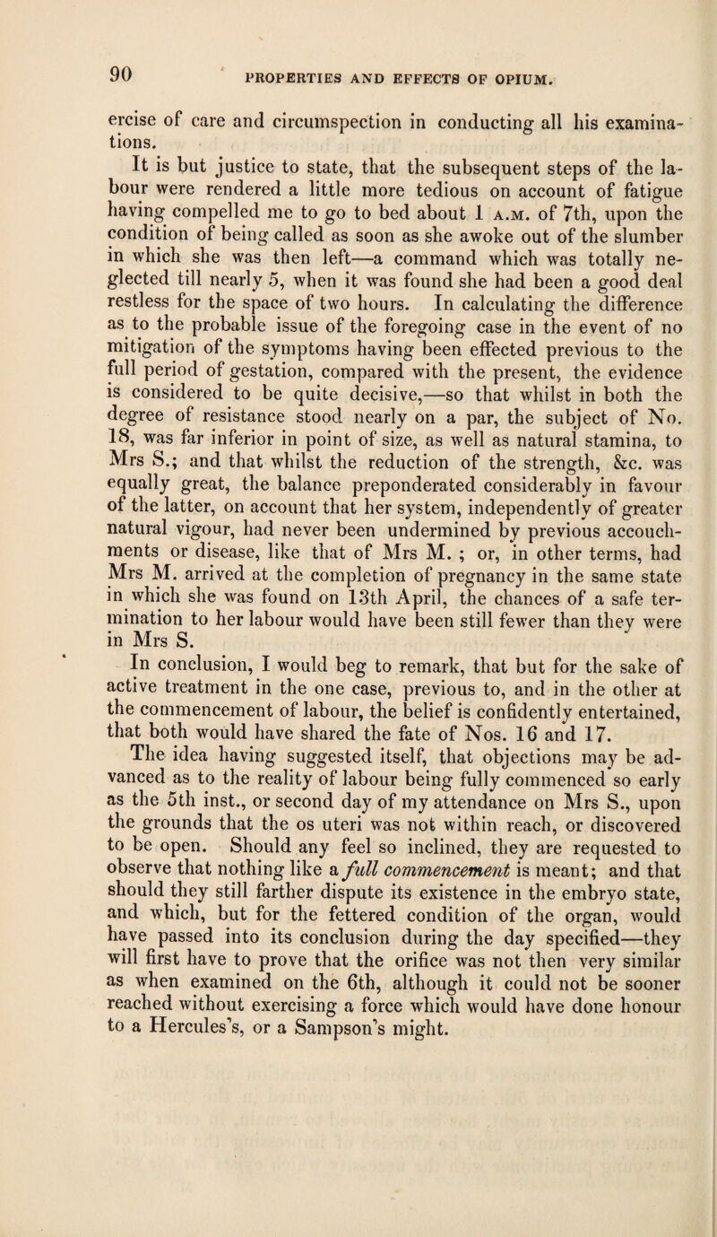 ercise of care and circumspection in conducting all his examina¬ tions. It is but justice to state, that the subsequent steps of the la¬ bour were rendered a little more tedious on account of fatigue having compelled me to go to bed about 1 a.m. of 7th, upon the condition of being called as soon as she awoke out of the slumber in which she was then left—a command which was totally ne¬ glected till nearly 5, when it was found she had been a good deal restless for the space of two hours. In calculating the difference as to the probable issue of the foregoing case in the event of no mitigation of the symptoms having been effected previous to the full period of gestation, compared with the present, the evidence is considered to be quite decisive,—so that whilst in both the degree of resistance stood nearly on a par, the subject of No. 18, was far inferior in point of size, as well as natural stamina, to Mrs S.; and that whilst the reduction of the strength, &c. was equally great, the balance preponderated considerably in favour of the latter, on account that her system, independently of greater natural vigour, had never been undermined by previous accouch- raents or disease, like that of Mrs M. ; or, in other terms, had Mrs M. arrived at the completion of pregnancy in the same state in which she was found on 13th April, the chances of a safe ter¬ mination to her labour would have been still fewer than they were in Mrs S. In conclusion, I would beg to remark, that but for the sake of active treatment in the one case, previous to, and in the other at the commencement of labour, the belief is confidently entertained, that both would have shared the fate of Nos. 16 and 17. The idea having suggested itself, that objections may be ad¬ vanced as to the reality of labour being fully commenced so early as the 5th inst., or second day of my attendance on Mrs S., upon the grounds that the os uteri was not within reach, or discovered to be open. Should any feel so inclined, they are requested to observe that nothing like a full commencement is meant; and that should they still farther dispute its existence in the embryo state, and which, but for the fettered condition of the organ, would have passed into its conclusion during the day specified—they will first have to prove that the orifice was not then very similar as when examined on the 6th, although it could not be sooner reached without exercising a force which would have done honour to a Hercules’s, or a Sampson’s might.