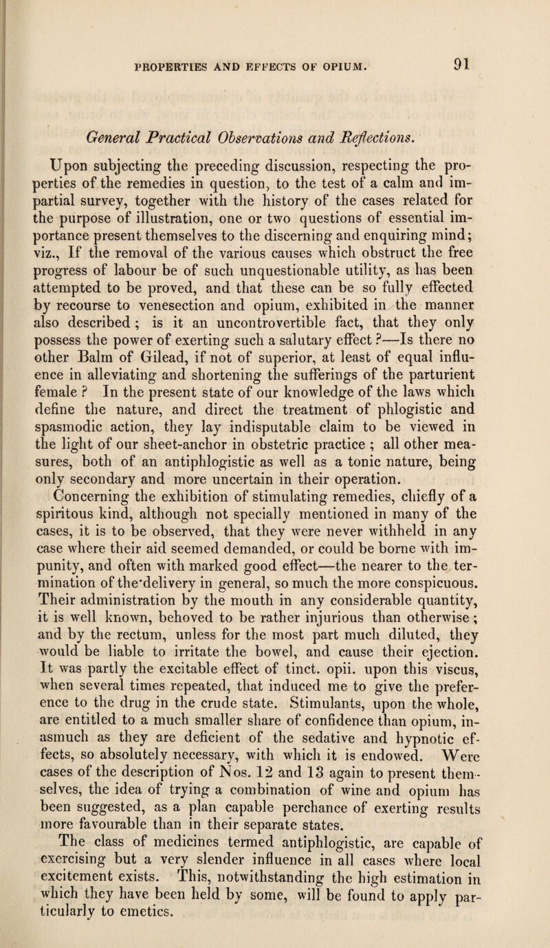 1 PROPERTIES AND EFFECTS OF OPIUM. 91 General Practical Observations and Reflections. Upon subjecting the preceding discussion, respecting the pro¬ perties of the remedies in question, to the test of a calm and im¬ partial survey, together with the history of the cases related for the purpose of illustration, one or two questions of essential im¬ portance present themselves to the discerning and enquiring mind; viz., If the removal of the various causes which obstruct the free progress of labour be of such unquestionable utility, as has been attempted to be proved, and that these can be so fully effected by recourse to venesection and opium, exhibited in the manner also described ; is it an uncontrovertible fact, that they only possess the power of exerting such a salutary effect ?—Is there no other Balm of Gilead, if not of superior, at least of equal influ¬ ence in alleviating and shortening the sufferings of the parturient female ? In the present state of our knowledge of the laws which define the nature, and direct the treatment of phlogistic and spasmodic action, they lay indisputable claim to be viewed in the light of our sheet-anchor in obstetric practice ; all other mea¬ sures, both of an antiphlogistic as well as a tonic nature, being only secondary and more uncertain in their operation. Concerning the exhibition of stimulating remedies, chiefly of a spiritous kind, although not specially mentioned in many of the cases, it is to be observed, that they were never withheld in any case where their aid seemed demanded, or could be borne with im¬ punity, and often with marked good effect—the nearer to the ter¬ mination of the’delivery in general, so much the more conspicuous. Their administration by the mouth in any considerable quantity, it is well known, behoved to be rather injurious than otherwise ; and by the rectum, unless for the most part much diluted, they would be liable to irritate the bowel, and cause their ejection. It was partly the excitable effect of tinct. opii. upon this viscus, when several times repeated, that induced me to give the prefer¬ ence to the drug in the crude state. Stimulants, upon the whole, are entitled to a much smaller share of confidence than opium, in¬ asmuch as they are deficient of the sedative and hypnotic ef¬ fects, so absolutely necessary, with whicli it is endowed. Were cases of the description of Nos. 12 and IS again to present them ¬ selves, the idea of trying a combination of wine and opium has been suggested, as a plan capable perchance of exerting results more favourable than in their separate states. The class of medicines termed antiphlogistic, are capable of exercising but a very slender influence in all cases where local excitement exists. This, notwithstanding the high estimation in which they have been held by some, will be found to apply par¬ ticularly to emetics.