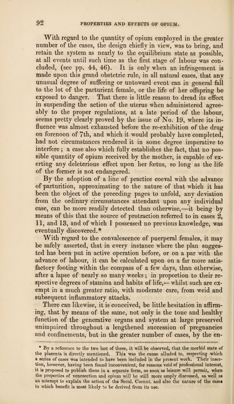 With regard to the quantity of opium employed in the greater number of the cases, the design chiefly in view, was to bring, and retain the system as nearly to the equilibrium state as possible, at all events until such time as the first stage of labour was con- eluded, (see pp. 44, 46). It is only when an infringement is made upon this grand obstetric rule, in all natural cases, that any unusual degree of suffering or untoward event can in general fall to the lot of the parturient female, or the life of her offspring be exposed to danger. That there is little reason to dread its effect in suspending the action of the uterus when administered agree¬ ably to the proper regulations, at a late period of the labour, seems pretty clearly proved by the issue of No. 19, where its in¬ fluence was almost exhausted before the re-exhibition of the drug on forenoon of 7th, and which it would probably have completed, had not circumstances rendered it in some degree imperative to interfere; a case also which fully establishes the fact, that no pos¬ sible quantity of opium received by the mother, is capable of ex¬ erting any deleterious effect upon her feetus, so long as the life of the former is not endangered. By the adoption of a line of practice coeval with the advance of parturition, approximating to the nature of that which it has been the object of the preceding pages to unfold, any deviation from the ordinary circumstances attendant upon any individual case, can be more readily detected than otherwise,—it being by means of this that the source of protraction referred to in cases 2, 11, and 18, and of which I possessed no previous knowledge, was eventually discovered.* With regard to the convalescence of puerperal females, it may be safely asserted, that in every instance where the plan sugges¬ ted has been put in active operation before, or on a par with the advance of labour, it can be calculated upon on a far more satis¬ factory footing within the compass of a few days, than otherwise, after a lapse of nearly so many weeks; in proportion to their re¬ spective degrees of stamina and habits of life,— whilst such are ex¬ empt in a much greater ratio, with moderate care, from weid and subsequent inflammatory attacksx There can likewise, it is conceived, be little hesitation in affirm¬ ing, that by means of the same, not only is the tone and healthy function of the generative organs and system at large preserved unimpaired throughout a lengthened succession of pregnancies and confinements, but in the greater number of cases, by the en- *By a reference to the two last of these, it will be observed, that the morbid state of the placenta is directly mentioned. This was the cause alluded to, respecting which a series of cases was intended to have been included in the present work. Their inser¬ tion, however, having been found inconvenient, for reasons void of professional interest, it is proposed to publish them in a separate form, as soon as leisure will permit, when the properties of venesection and opium will be still more amply discussed, as well as an attempt to explain the action of the Secal. Cornut. and also the nature of the cases in which benefit is most likely to be derived from its use.