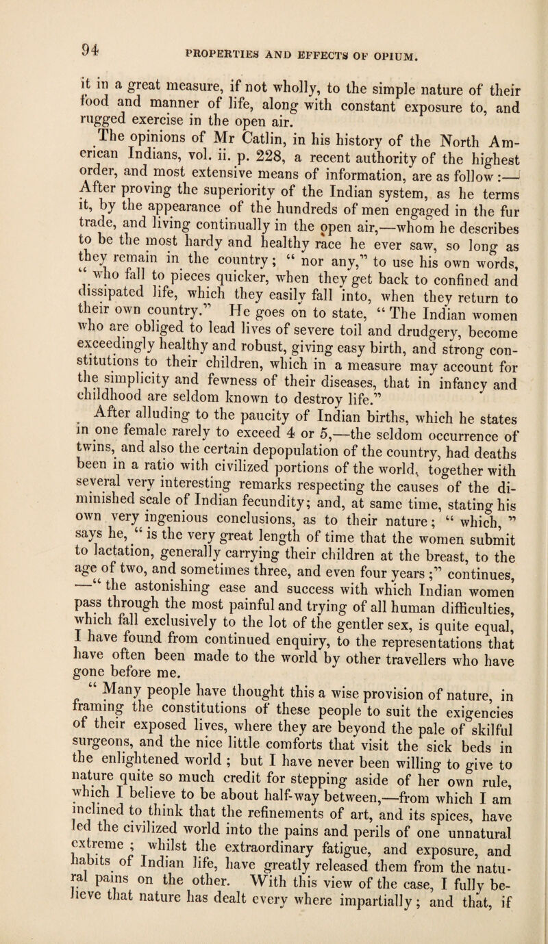 it in a great measure, if not wholly, to the simple nature of their food and manner of life, along with constant exposure to, and rugged exercise in the open air. The opinions of Mr Gatlin, in his history of the North Am¬ erican Indians, vol. ii. p. 228, a recent authority of the highest order, and most extensive means of information, are as follow:—^ Af^r proving the superiority of the Indian system, as he terms it, by the appearance of the hundreds of men engaged in the fur trade, and living continually in the open air,—whom he describes to be the most hardy and healthy race he ever saw, so long as h remain in^ the country; “ nor any,” to use his own words, who fall to pieces quicker, when they get back to confined and dissipated life, which they easily fall into, when they return to their own country.” He goes on to state, “ The Indian women who are obliged to lead lives of severe toil and drudgery, become exceedingly healthy and robust, giving easy birth, and strong con¬ stitutions to their children, which in a measure may account for the simplicity and fewness of their diseases, that in infancy and childhood are seldom known to destroy life.” After alluding to the paucity of Indian births, which he states in one female rarely to exceed 4 or 5,—the seldom occurrence of twins, and also the certain depopulation of the country, had deaths been in a ratio with civilized portions of the world, together with several very interesting remarks respecting the causes of the di¬ minished scale of Indian fecundity; and, at same time, stating his own very ingenious conclusions, as to their nature; “ which, ” says he, “ is the very great length of time that the women submit to lactation, generally carrying their children at the breast, to the age^of two, and sometimes three, and even four years ;” continues, the astonishing ease and success with which Indian women pass through the most painful and trying of all human difficulties, which fall exclusively to the lot of the gentler sex, is quite equal, I have found from continued enquiry, to the representations that have often been made to the world by other travellers who have gone before me. “ Many people have thought this a wise provision of nature, in framing the constitutions of these people to suit the exigencies of their exposed lives, where they are beyond the pale of skilful surgeons, and the nice little comforts that visit the sick beds in the enlightened world ; but I have never been willing to give to nature quite so much credit for stepping aside of her own rule, w ich I believe to be about half-way between,—from which I am inclined to think that the refinements of art, and its spices, have ed the civilized world into the pains and perils of one unnatural extreme ; whilst the extraordinary fatigue, and exposure, and babits of Indian life, have greatly released them from the natu¬ ral pains on the other. With this view of the case, I fully be¬ lieve that nature has dealt every where impartially; and that, if