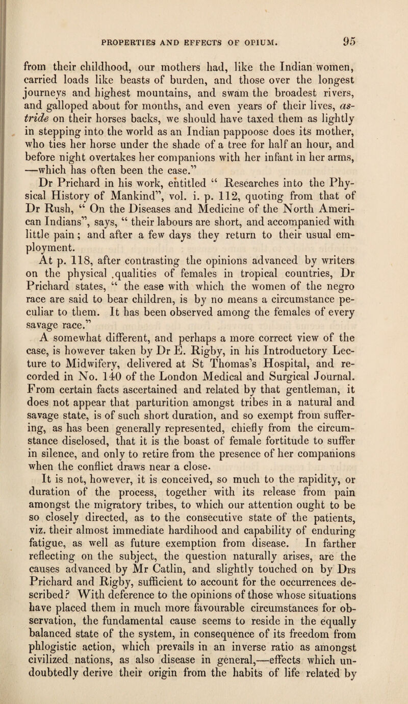 from their childhood, our mothers had, like the Indian women, carried loads like beasts of burden, and those over the longest journeys and highest mountains, and swam the broadest rivers, and galloped about for months, and even years of their lives, as¬ tride on their horses backs, we should have taxed them as lightly in stepping into the world as an Indian pappoose does its mother, who ties her horse under the shade of a tree for half an hour, and before night overtakes her companions with her infant in her arms, —which has often been the case.”” Dr Prichard in his work, entitled “ Researches into the Phy¬ sical History of Mankind”, vol. i. p. 112, quoting from that of Dr Rush, “ On the Diseases and Medicine of the North Ameri¬ can Indians””, says, “ their labours are short, and accompanied with ; and after a few days they return to their usual em- 18, after contrasting the opinions advanced by writers on the physical .qualities of females in tropical countries. Dr Prichard states, “ the ease with which the women of the negro race are said to bear children, is by no means a circumstance pe¬ culiar to them. It has been observed among the females of every savage race.”’”’ A somewhat different, and perhaps a more correct view of the case, is however taken by Dr E. Rigby, in his Introductory Lec¬ ture to Midwifery, delivered at St Thomas”’s Hospital, and re¬ corded in No, 140 of the London Medical and Surgical Journal. From certain facts ascertained and related by that gentleman, it does not appear that parturition amongst tribes in a natural and savage state, is of such short duration, and so exempt from suffer¬ ing, as has been generally represented, chiefly from the circum¬ stance disclosed, that it is the boast of female fortitude to suffer in silence, and only to retire from the presence of her companions when the conflict draws near a close. It is not, however, it is conceived, so much to the rapidity, or duration of the process, together with its release from pain amongst the migratory tribes, to which our attention ought to be so closely directed, as to the consecutive state of the patients, viz. their almost immediate hardihood and capability of enduring fatigue, as well as future exemption from disease. In farther reflecting on the subject, the question naturally arises, are the causes advanced by Mr Gatlin, and slightly touched on by Drs Prichard and Rigby, sufficient to account for the occurrences de¬ scribed.? With deference to the opinions of those whose situations have placed them in much more favourable circumstances for ob¬ servation, the fundamental cause seems to reside in the equally balanced state of the system, in consequence of its freedom from phlogistic action, which prevails in an inverse ratio as amongst civilized nations, as also disease in general,—effects which un¬ doubtedly derive their origin from the habits of life related by little pain ployment. At p. 1