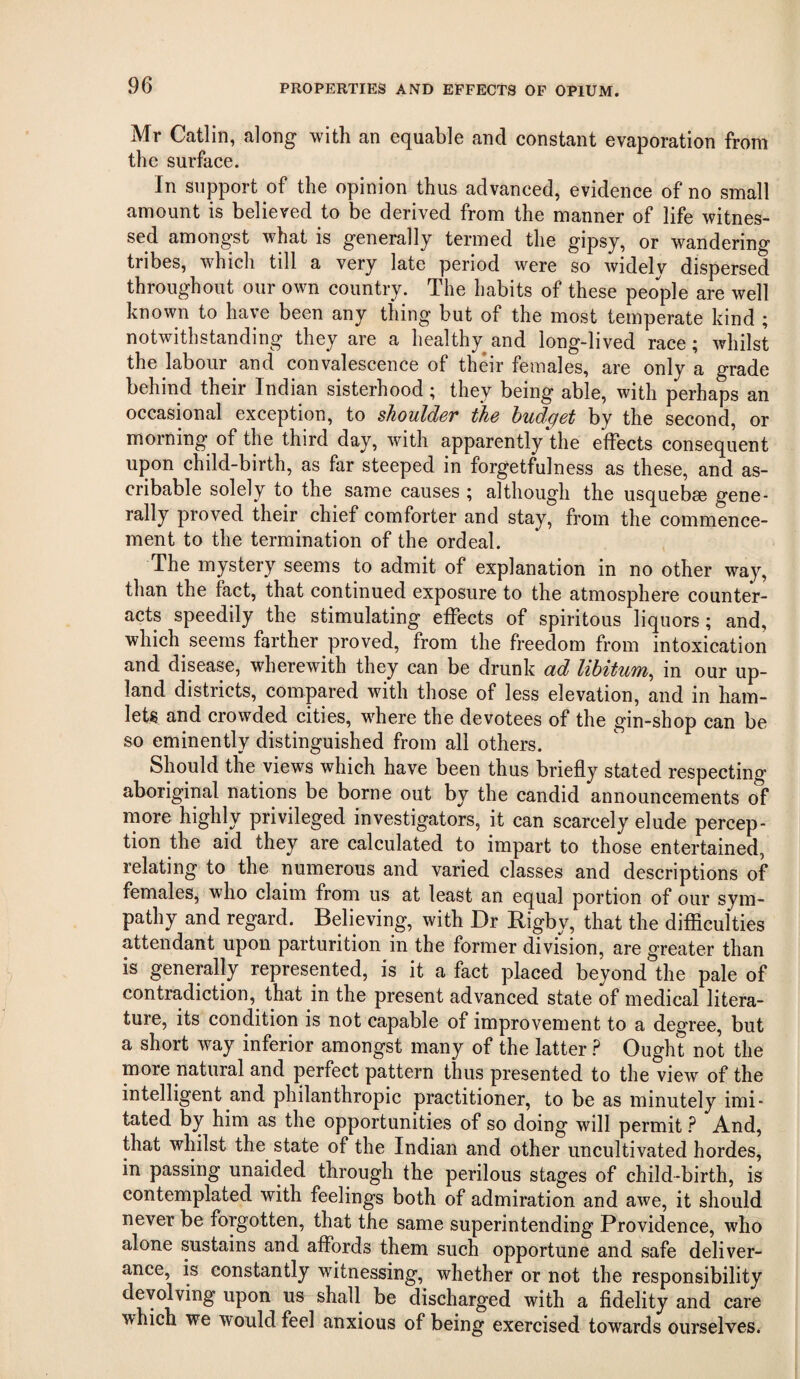 Mr Catlin, along with an equable and constant evaporation from the surface. In support of the opinion thus advanced, evidence of no small amount is believed to be derived from the manner of life witnes¬ sed amongst what is generally termed the gipsy, or wandering tribes, which till a very late period were so widelv dispersed throughout our own country. The habits of these people are well known to have been any thing but of the most temperate kind ; notwithstanding they are a healthy^and long-lived race; whilst the labour and convalescence of their females, are only a grade behind their Indian sisterhood; they being able, with perhaps an occasional exception, to shoulder the budget by the second, or morning of the third day, with apparently the effects consequent upon child-birth, as far steeped in forgetfulness as these, and as- cribable solely to the same causes ; although the usquebse gene¬ rally proved their chief comforter and stay, from the commence¬ ment to the termination of the ordeal. The mystery seems to admit of explanation in no other way, than the fact, that continued exposure to the atmosphere counter¬ acts speedily the stimulating effects of spiritous liquors; and, which seems farther proved, from the freedom from intoxication and disease, wherewith they can be drunk ad libitum, in our up¬ land districts, compared with those of less elevation, and in ham¬ lets and crowded cities, where the devotees of the gin-shop can be so eminently distinguished from all others. Should the views which have been thus briefly stated respecting aboriginal nations be borne out by the candid announcements of more highly privileged investigators, it can scarcely elude percep¬ tion the aid they are calculated to impart to those entertained, relating to the numerous and varied classes and descriptions of females, who claim from us at least an equal portion of our sym¬ pathy and regard. Believing, with Dr Rigby, that the difficulties attendant upon parturition in the former division, are greater than is generally represented, is it a fact placed beyond the pale of contradiction, that in the present advanced state of medical litera¬ ture, its condition is not capable of improvement to a degree, but a short way inferior amongst many of the latter ? Ought not the more natural and perfect pattern thus presented to the view of the intelligent and philanthropic practitioner, to be as minutely imi¬ tated by him as the opportunities of so doing will permit And, that whilst the state of the Indian and other uncultivated hordes, in passing unaided through the perilous stages of child-birth, is contemplated with feelings both of admiration and awe, it should never be forgotten, that the same superintending Providence, who alone sustains and affords them such opportune and safe deliver¬ ance, is constantly witnessing, whether or not the responsibility devolving upon us shall be discharged with a fldelity and care which we would feel anxious of being exercised towards ourselves.