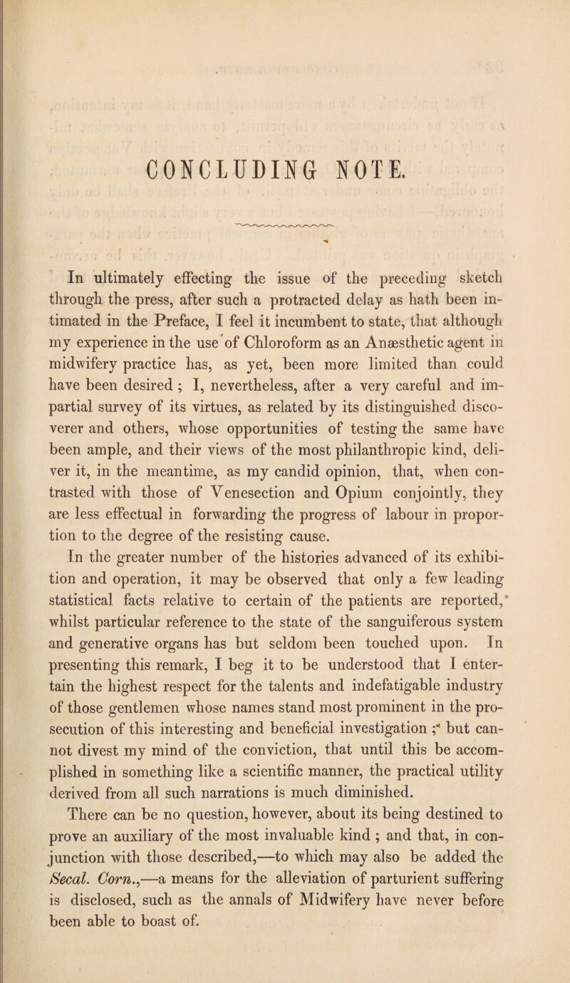 CONCLUDING NOTE. In ultimately effecting the issue of the preceding sketch through the press, after such a protracted delay as hath been in¬ timated in the Preface, I feel it incumbent to state, that although my experience in the use of Chloroform as an Anaesthetic agent in midwifery practice has, as yet, been more limited than could have been desired ; I, nevertheless, after a very careful and im¬ partial survey of its virtues, as related by its distinguished disco¬ verer and others, whose opportunities of testing the same have been ample, and their views of the most philanthropic kind, deli¬ ver it, in the meantime, as my candid opinion, that, when con¬ trasted with those of Venesection and Opium conjointly, they are less effectual in forwarding the progress of labour in propor¬ tion to the degree of the resisting cause. In the greater number of the histories advanced of its exhibi¬ tion and operation, it may be observed that only a few leading statistical facts relative to certain of the patients are reported,* whilst particular reference to the state of the sanguiferous system and generative organs has but seldom been touched upon. In presenting this remark, I beg it to be understood that I enter¬ tain the highest respect for the talents and indefatigable industry of those gentlemen whose names stand most prominent in the pro¬ secution of this interesting and beneficial investigation but can¬ not divest my mind of the conviction, that until this be accom¬ plished in something like a scientific manner, the practical utility derived from all such narrations is much diminished. There can be no question, however, about its being destined to prove an auxiliary of the most invaluable kind ; and that, in con¬ junction with those described,—to which may also be added the Secal. Corn.^—a means for the alleviation of parturient suffering is disclosed, such as the annals of Midwifery have never before been able to boast of.