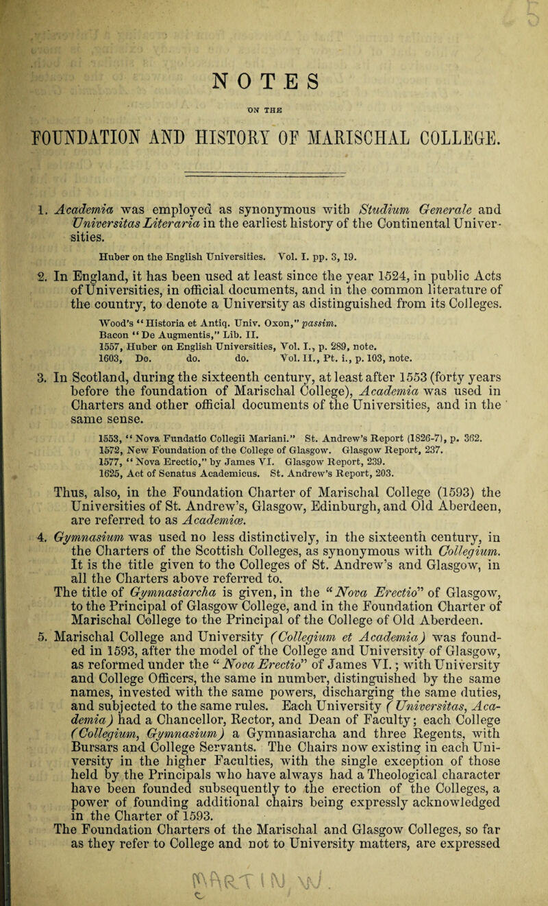 NOTES UN THE FOUNDATION AND HISTORY OF MARISCHAL COLLEGE. 1. Academia was employed as synonymous with Studium Generale and Vniversitas Liter aria in the earliest history of the Continental Univer¬ sities. Huber on the English Universities. Vol. I. pp. 3, 19. 2. In England, it has been used at least since the year 1524, in public Acts of Universities, in official documents, and in the common literature of the country, to denote a University as distinguished from its Colleges. Wood’s “Historia et Antiq. Univ. Oxon, passim. Bacon “ De Augmentis,” Lib. II. 1557, Huber on English Universities, Yol. I., p. 289, note. 1603, Do. do. do. Yol. II., Ft. i., p. 103, note. 3. In Scotland, during the sixteenth century, at least after 1553 (forty years before the foundation of Marischal College), Academia was used in Charters and other official documents of the Universities, and in the same sense. 1553, “ Nova Fundatio Collegii Mariani.” St. Andrew’s Report (1826-7), p. 362. 1572, New Foundation of the College of Glasgow. Glasgow Report, 237. 1577, “ Nova Erectio,” by James YI. Glasgow Report, 239. 1625, Act of Senatus Academicus. St. Andrew’s Report, 203. Thus, also, in the Foundation Charter of Marischal College (1593) the Universities of St. Andrew’s, Glasgow, Edinburgh, and Old Aberdeen, are referred to as Academics. 4. Gymnasium was used no less distinctively, in the sixteenth century, in the Charters of the Scottish Colleges, as synonymous with Collegium. It is the title given to the Colleges of St. Andrew’s and Glasgow, in all the Charters above referred to. The title of Gymnasiarcha is given, in the “Nova Erectio of Glasgow, to the Principal of Glasgow College, and in the Foundation Charter of Marischal College to the Principal of the College of Old Aberdeen. 5. Marischal College and University (Collegium et Academia) was found¬ ed in 1593, after the model of the College and University of Glasgow, as reformed under the “ Nova Erectio of James YI.; with University and College Officers, the same in number, distinguished by the same names, invested with the same powers, discharging the same duties, and subjected to the same rules. Each University ( TJniversitas, Aca¬ demia) had a Chancellor, Rector, and Dean of Faculty; each College (Collegium, Gymnasium) a Gymnasiarcha and three Regents, with Bursars and College Servants. The Chairs now existing in each Uni¬ versity in the higher Faculties, with the single exception of those held by the Principals who have always had a Theological character have been founded subsequently to the erection of the Colleges, a power of founding additional chairs being expressly acknowledged in the Charter of 1593. The Foundation Charters of the Marischal and Glasgow Colleges, so far as they refer to College and not to University matters, are expressed Kg SUPUUT t W \fj .