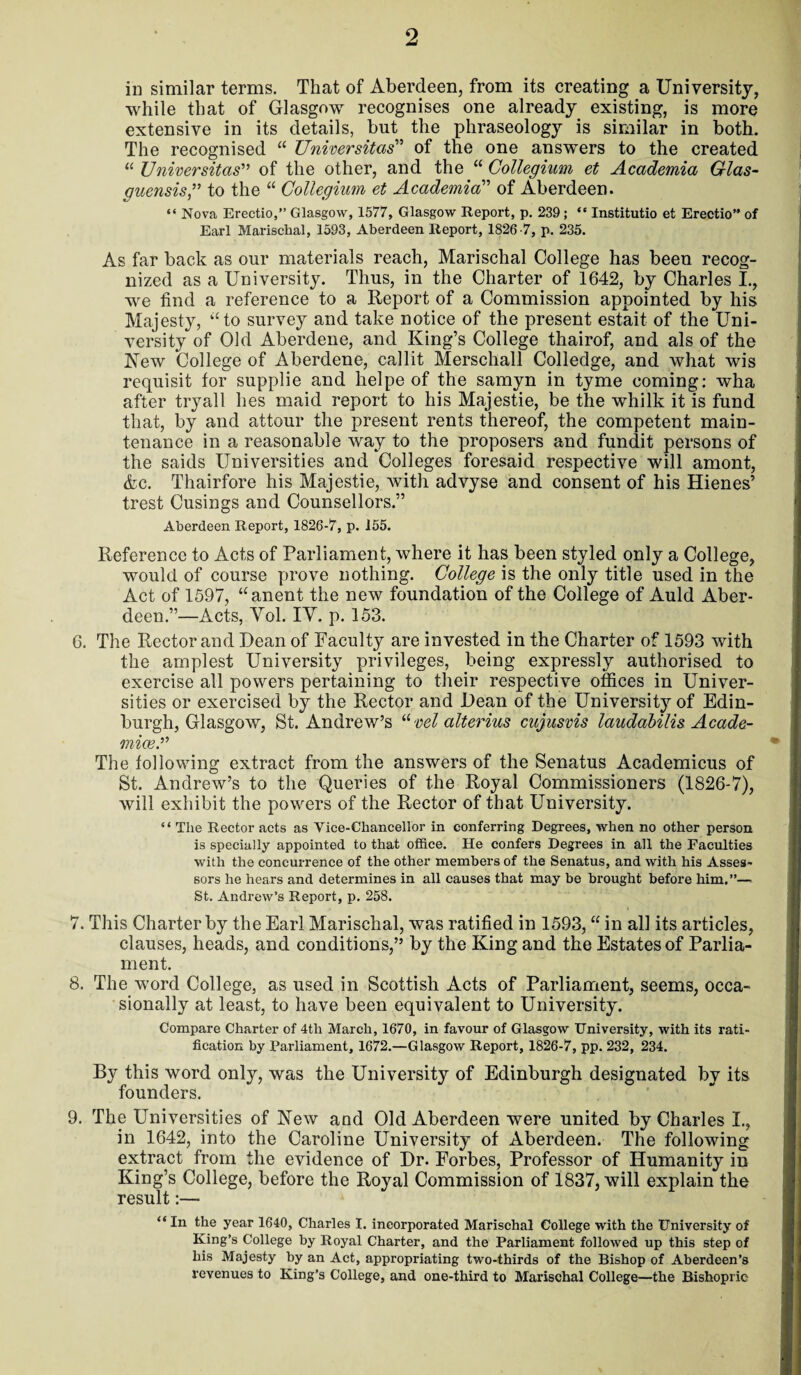 in similar terms. That of Aberdeen, from its creating a University, while that of Glasgow recognises one already existing, is more extensive in its details, but the phraseology is similar in both. The recognised “ Universitas” of the one answers to the created “ Universitas” of the other, and the “ Collegium et Academia Glas- guensis,” to the “ Collegium et Academia” of Aberdeen. “ Nova Erectio,” Glasgow, 1577, Glasgow Report, p. 239; “ Institutio et Erectio” of Earl Marischal, 1593, Aberdeen Report, 1826-7, p. 235. As far back as our materials reach, Marischal College has been recog¬ nized as a University. Thus, in the Charter of 1642, by Charles I., we find a reference to a Report of a Commission appointed by his Majesty, “to survey and take notice of the present estait of the Uni¬ versity of Old Aberdene, and King’s College thairof, and als of the New College of Aberdene, callit Merschall Colledge, and what wis requisit for supplie and helpe of the samyn in tyme coming: wha after tryall lies maid report to his Majestie, be the whilk it is fund that, by and attour the present rents thereof, the competent main¬ tenance in a reasonable way to the proposers and fundit persons of the saids Universities and Colleges foresaid respective will amont, Ac. Thairfore his Majestie, with advyse and consent of his Hienes’ trest Cusings and Counsellors.” Aberdeen Report, 1826-7, p. 155. Reference to Acts of Parliament, where it has been styled only a College, would of course prove nothing. College is the only title used in the Act of 1597, “anent the new foundation of the College of Auld Aber¬ deen.”—Acts, Yol. IY. p. 153. 6. The Rector and Dean of Faculty are invested in the Charter of 1593 with the amplest University privileges, being expressly authorised to exercise all powers pertaining to their respective offices in Univer¬ sities or exercised by the Rector and Dean of the University of Edin¬ burgh, Glasgow, St. Andrew’s “ vel alterius cujusvis laudabilis Acade- miceA The following extract from the answers of the Senatus Academicus of St. Andrew’s to the Queries of the Royal Commissioners (1826-7), will exhibit the powers of the Rector of that University. “ The Rector acts as Vice-Chancellor in conferring Degrees, when no other person is specially appointed to that office. He confers Degrees in all the Faculties with the concurrence of the other members of the Senatus, and with his Asses¬ sors he hears and determines in all causes that may be brought before him.”—. St. Andrew’s Report, p. 258. 7. This Charter by the Earl Marischal, was ratified in 1593, “ in all its articles, clauses, heads, and conditions,” by the King and the Estates of Parlia¬ ment. 8. The word College, as used in Scottish Acts of Parliament, seems, occa¬ sionally at least, to have been equivalent to University. Compare Charter of 4th March, 1670, in favour of Glasgow University, with its rati¬ fication by Parliament, 1672.—Glasgow Report, 1826-7, pp. 232, 234. By this word only, was the University of Edinburgh designated by its founders. 9. The Universities of New and Old Aberdeen were united by Charles I., in 1642, into the Caroline University of Aberdeen. The following extract from the evidence of Dr. Forbes, Professor of Humanity in King’s College, before the Royal Commission of 1837, will explain the result:— “ In the year 1640, Charles I. incorporated Marischal College with the University of King’s College by Royal Charter, and the Parliament followed up this step of his Majesty by an Act, appropriating two-thirds of the Bishop of Aberdeen’s revenues to King’s College, and one-third to Marischal College—the Bishopric