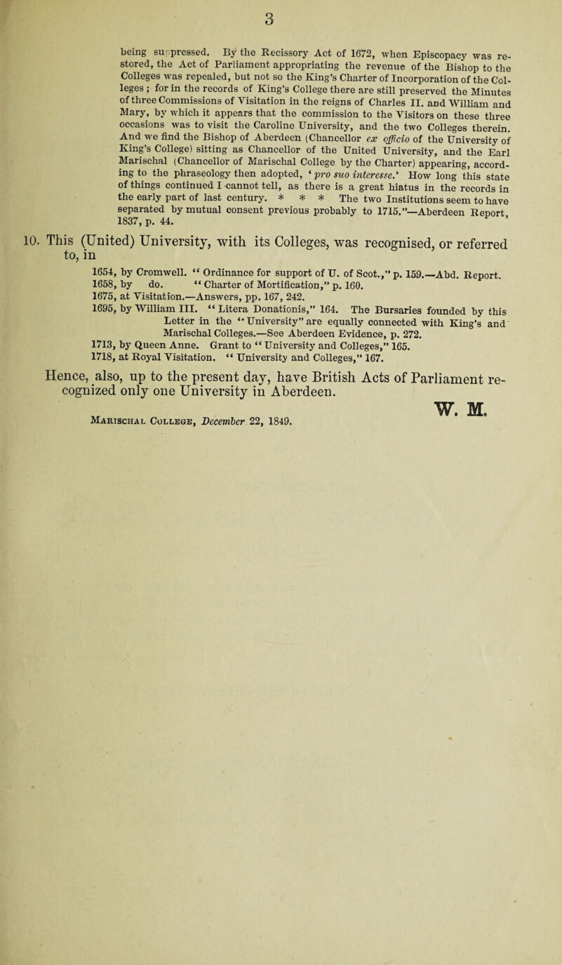 being suppressed. By tlie Recissory Act of 1672, when Episcopacy was re¬ stored, the Act of Parliament appropriating the revenue of the Bishop to the Colleges was repealed, but not so the King’s Charter of Incorporation of the Col¬ leges ; for in the records of King’s College there are still preserved the Minutes of three Commissions of Visitation in the reigns of Charles II. and William and Mary, by which it appears that the commission to the Visitors on these three occasions was to visit the Caroline University, and the two Colleges therein. And we find the Bishop of Aberdeen (Chancellor ex officio of the University of King’s College) sitting as Chancellor of the United University, and the Earl Marischal (Chancellor of Marischal College by the Charter) appearing, accord¬ ing to the phraseology then adopted, * pro suo interesse.’ How long this state of things continued I cannot tell, as there is a great hiatus in the records in the early part of last century. * * * The two Institutions seem to have separated by mutual consent previous probably to 1715.”—Aberdeen Report 1837, p. 44. This (United) University, with its Colleges, was recognised, or referred to, in 1654, by Cromwell. “ Ordinance for support of U. of Scot.,” p. 159.—Abd. Report. 1658, by do. “ Charter of Mortification,” p. 160. 1675, at Visitation.—Answers, pp. 167, 242. 1695, by William III. “ Litera Donationis,” 164. The Bursaries founded by this Letter in the “ University” are equally connected with King’s and Marischal Colleges.—See Aberdeen Evidence, p. 272. 1713, by Queen Anne. Grant to “ University and Colleges,” 165. 1718, at Royal Visitation. “ University and Colleges,” 167. Hence, also, up to the present day, have British Acts of Parliament re¬ cognized only one University in Aberdeen.