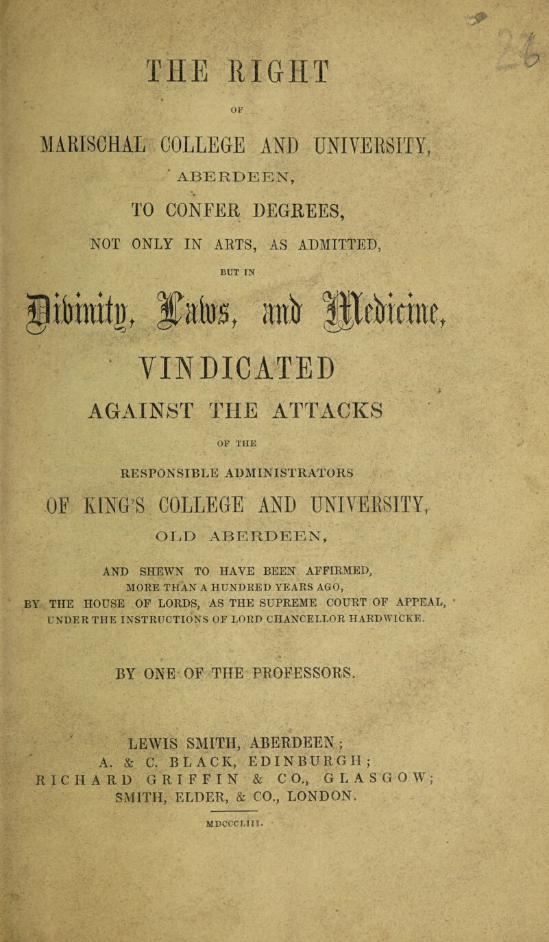THE RIGHT OF MARISCHAL COLLEGE AND UNIVERSITY, ' ABERDEEN, TO CONFER DEGREES, NOT ONLY IN ARTS, AS ADMITTED, BUT IN iimiti), Httir ffiefrkme VINDICATED AGAINST THE ATTACKS OF THE RESPONSIBLE ADMINISTRATORS OF KING’S COLLEGE AND UNIVERSITY, OLD ABERDEEN, AND SHEWN TO HAVE BEEN AFFIRMED, MORE THAN A HUNDRED YEARS AGO, BY THE HOUSE OF LORDS, AS THE SUPREME COURT OF APPEAL, * UNDER THE INSTRUCTIONS OF LORD CHANCELLOR HARDWICKE. BY ONE OF THE PROFESSORS, LEWIS SMITH, ABERDEEN; A. & C. BLACK, EDINBURGH; RICHARD GRIFFIN & CO., GLASGOW; SMITH, ELDER, & CO., LONDON, MDCCCLIII.