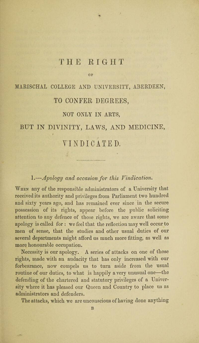 OP MARISCHAL COLLEGE AND UNIVERSITY, ABERDEEN, TO CONFER DEGREES, NOT ONLY IN ARTS, BUT IN DIVINITY, LAWS, AND MEDICINE, i VINDICATED. 1.—Apology and occasion for this Vindication. When any of the responsible administrators of a University that received its authority and privileges from Parliament two hundred and sixty years ago, and has remained ever since in the secure possession of its rights, appear before the public soliciting attention to any defence of those rights, we are aware that some apology is called for : we feel that the reflection may well occur to men of sense, that the studies and other usual duties of our several departments might afford us much more fitting, as well as more honourable occupation. Necessity is our apology. A series of attacks on one of those rights, made with an audacity that has only increased with our forbearance, now compels us to turn aside from the usual routine of our duties, to what is happily a very unusual one—the defending of the chartered and statutory privileges of a Univer¬ sity where it has pleased our Queen and Country to place us as administrators and defenders. The attacks, which we are unconscious of having done anything B