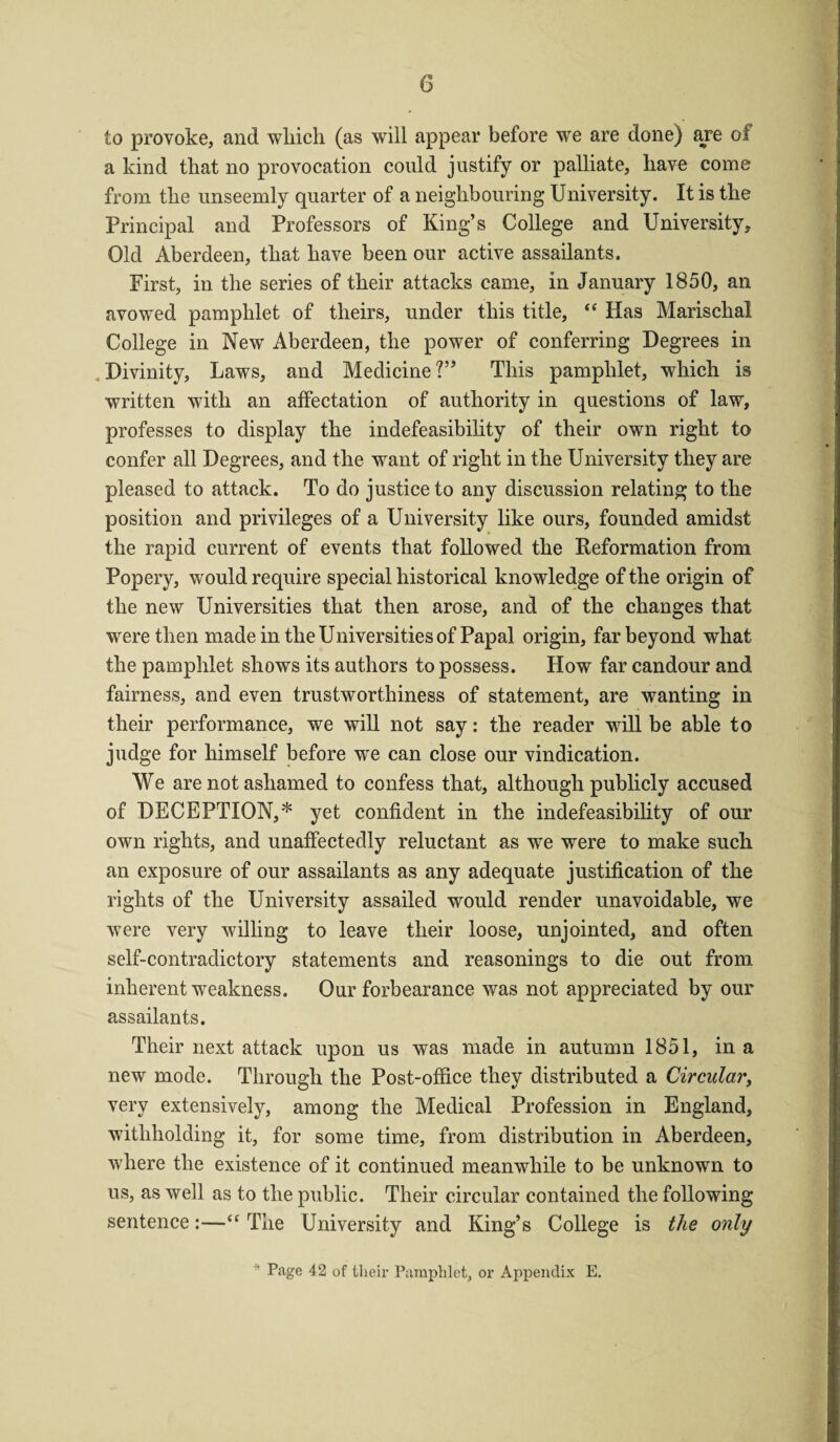 to provoke, and which (as will appear before we are done) are oi a kind that no provocation could justify or palliate, have come from the unseemly quarter of a neighbouring University. It is the Principal and Professors of King’s College and University, Old Aberdeen, that have been our active assailants. First, in the series of their attacks came, in January 1850, an avowed pamphlet of theirs, under this title, “ Has Marischal College in New Aberdeen, the power of conferring Degrees in Divinity, Laws, and Medicine?” This pamphlet, which is written with an affectation of authority in questions of law, professes to display the indefeasibility of their own right to confer all Degrees, and the want of right in the University they are pleased to attack. To do justice to any discussion relating to the position and privileges of a University like ours, founded amidst the rapid current of events that followed the Reformation from Popery, would require special historical knowledge of the origin of the new Universities that then arose, and of the changes that were then made in the Universities of Papal origin, far beyond what the pamphlet shows its authors to possess. How far candour and fairness, and even trustworthiness of statement, are wanting in their performance, we will not say: the reader will be able to judge for himself before we can close our vindication. We are not ashamed to confess that, although publicly accused of DECEPTION,* yet confident in the indefeasibility of our own rights, and unaffectedly reluctant as we were to make such an exposure of our assailants as any adequate justification of the rights of the University assailed would render unavoidable, we were very willing to leave their loose, unjointed, and often self-contradictory statements and reasonings to die out from inherent weakness. Our forbearance was not appreciated by our assailants. Their next attack upon us was made in autumn 1851, in a new mode. Through the Post-office they distributed a Circular, very extensively, among the Medical Profession in England, withholding it, for some time, from distribution in Aberdeen, where the existence of it continued meanwhile to be unknown to us, as well as to the public. Their circular contained the following sentence:—t( The University and King’s College is the only * Page 42 of their Pamphlet, or Appendix E.