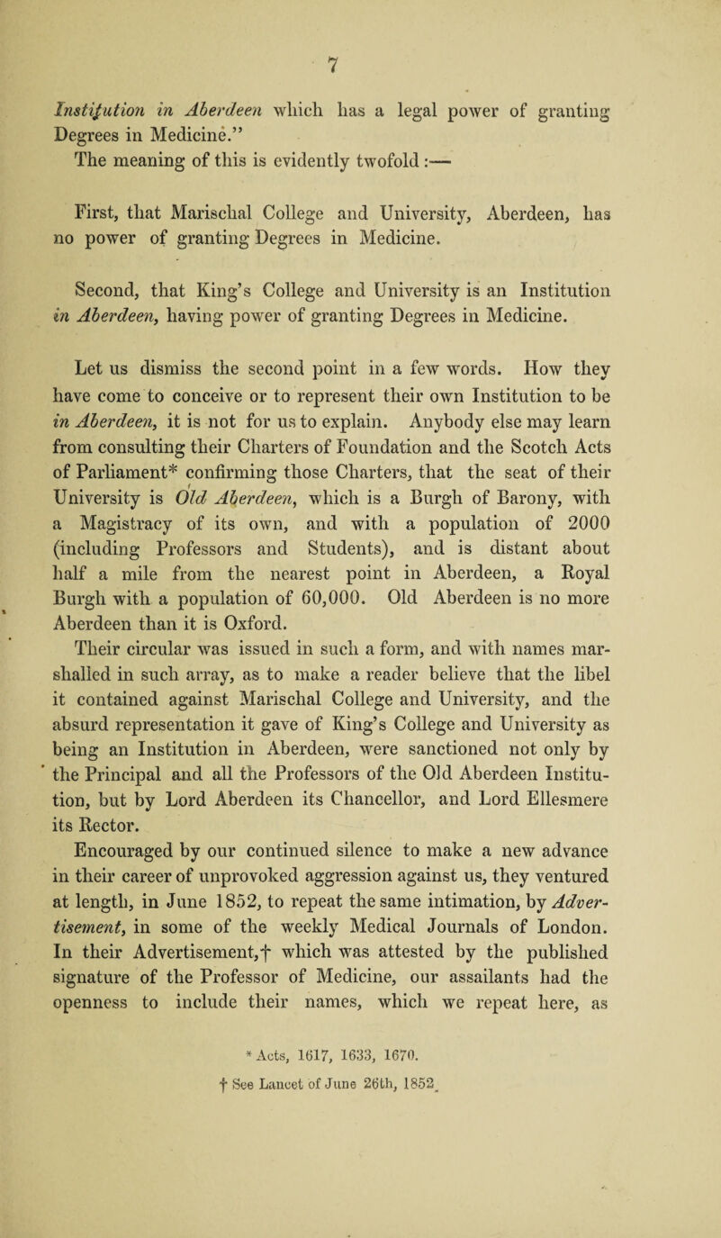 Institution in Aberdeen which has a legal power of granting Degrees in Medicine.” The meaning of this is evidently twofold - First, that Marischal College and University, Aberdeen, has no power of granting Degrees in Medicine. Second, that King’s College and University is an Institution in Aberdeen, having power of granting Degrees in Medicine. Let us dismiss the second point in a few words. How they have come to conceive or to represent their own Institution to be in Aberdeen, it is not for us to explain. Anybody else may learn from consulting their Charters of Foundation and the Scotch Acts of Parliament* confirming those Charters, that the seat of their University is Old Aberdeen, which is a Burgh of Barony, with a Magistracy of its own, and with a population of 2000 (including Professors and Students), and is distant about half a mile from the nearest point in Aberdeen, a Royal Burgh with a population of 60,000. Old Aberdeen is no more Aberdeen than it is Oxford. Their circular was issued in such a form, and with names mar¬ shalled in such array, as to make a reader believe that the libel it contained against Marischal College and University, and the absurd representation it gave of King’s College and University as being an Institution in Aberdeen, were sanctioned not only by * the Principal and all the Professors of the Old Aberdeen Institu¬ tion, but by Lord Aberdeen its Chancellor, and Lord Ellesmere its Rector. Encouraged by our continued silence to make a new advance in their career of unprovoked aggression against us, they ventured at length, in June 1852, to repeat the same intimation, by Adver- tisement, in some of the weekly Medical Journals of London. In their Advertisement,f which was attested by the published signature of the Professor of Medicine, our assailants had the openness to include their names, which we repeat here, as * Acts, 1617, 1633, 1670. f See Lancet of June 26th, 1852^