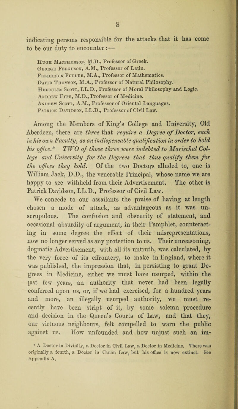 indicating persons responsible for the attacks that it has come to be our duty to encounter: — Hugh Macpherson, M.D., Professor of Greek. George Ferguson, A.M., Professor of Latin. Frederick Fuller, M.A., Professor of Mathematics. David Thomson, M.A., Professor of Natural Philosophy. Hercules Scott, LL.D., Professor of Moral Philosophy and Logic. Andrew Fyfe, M.D., Professor of Medicine. Andrew Scott, A.M., Professor of Oriental Languages. Patrick Davidson, LL.D., Professor of Civil Law. Among the Members of King’s College and University, Old Aberdeen, there are three that require a Degree of Doctor, each in his oivn Faculty, as an indispensable qualification in order to hold his office.* TWO of those three were indebted to Marischal Col¬ lege and University for the Degrees that thus qualify them for the offices they hold. Of the two Doctors alluded to, one is William Jack, D.D., the venerable Principal, whose name we are happy to see withheld from their Advertisement. The other is Patrick Davidson, LL.D., Professor of Civil Law. We concede to our assailants the praise of having at length chosen a mode of attack, as advantageous as it was un¬ scrupulous. The confusion and obscurity of statement, and occasional absurdity of argument, in their Pamphlet, counteract¬ ing in some degree the effect of their misrepresentations, now no longer served as any protection to us. Their unreasoning, dogmatic Advertisement, with all its untruth, was calculated, by the very force of its effrontery, to make in England, where it was published, the impression that, in persisting to grant De¬ grees in Medicine, either we must have usurped, within the last few years, an authority that never had been legally conferred upon us, or, if we had exercised, for a hundred years and more, an illegally usurped authority, we must re¬ cently have been stript of it, by some solemn procedure and decision in the Queen’s Courts of Law, and that they, our virtuous neighbours, felt compelled to warn the public against us. How unfounded and how unjust such an im- * A Doctor in Divinity, a Doctor in Civil Law, a Doctor in Medicine. There was originally a fourth, a Doctor in Canon Law, but his office is now extinct. See Appendix A.