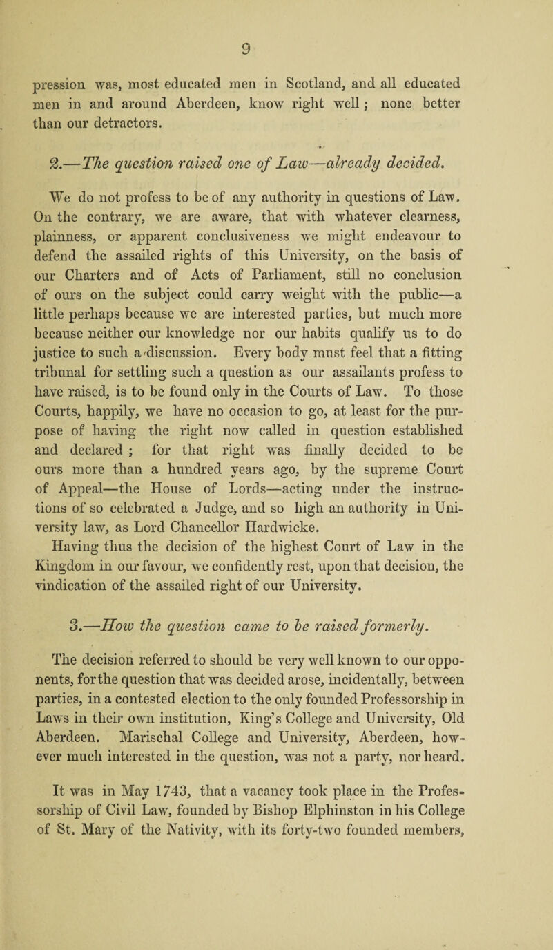 pression was, most educated men in Scotland, and all educated men in and around Aberdeen, know right well; none better than our detractors. 2.—The question raised one of Laiv—already decided. We do not profess to be of any authority in questions of Law. On the contrary, we are aware, that with whatever clearness, plainness, or apparent conclusiveness we might endeavour to defend the assailed rights of this University, on the basis of our Charters and of Acts of Parliament, still no conclusion of ours on the subject could carry weight with the public—a little perhaps because we are interested parties, but much more because neither our knowledge nor our habits qualify us to do justice to such a'discussion. Every body must feel that a fitting tribunal for settling such a question as our assailants profess to have raised, is to be found only in the Courts of Law. To those Courts, happily, we have no occasion to go, at least for the pur¬ pose of having the right now called in question established and declared ; for that right was finally decided to be ours more than a hundred years ago, by the supreme Court of Appeal—the House of Lords—acting under the instruc¬ tions of so celebrated a Judge* and so high an authority in Uni¬ versity law, as Lord Chancellor ILardwicke. Having thus the decision of the highest Court of Law in the Kingdom in our favour, we confidently rest, upon that decision, the vindication of the assailed right of our University. 3.—How the question came to be raised formerly. The decision referred to should be very well known to our oppo¬ nents, for the question that was decided arose, incidentally, between parties, in a contested election to the only founded Professorship in Laws in their own institution, King’s College and University, Old Aberdeen. Marischal College and University, Aberdeen, how¬ ever much interested in the question, was not a party, nor heard. It was in May 1743, that a vacancy took place in the Profes¬ sorship of Civil Law, founded by Bishop Elphinston in his College of St. Mary of the Nativity, with its forty-two founded members,