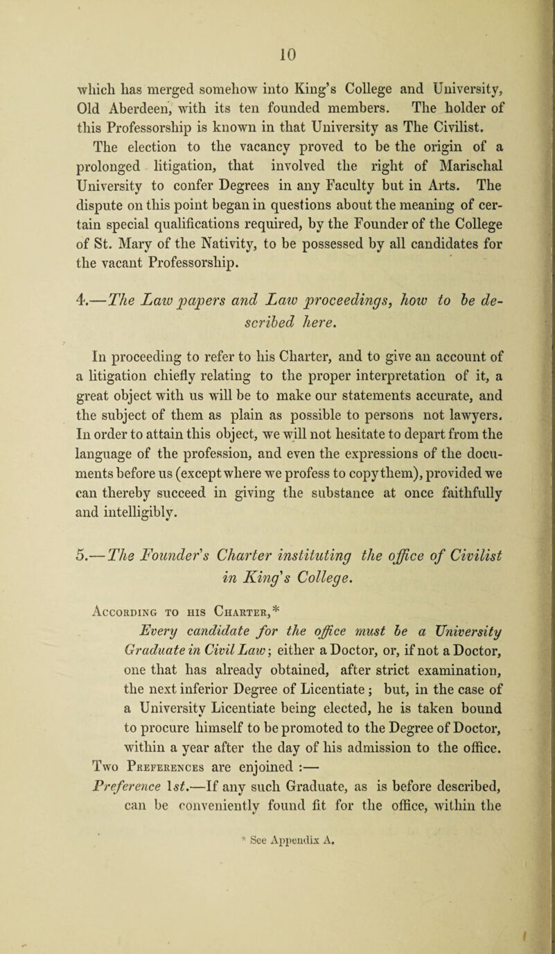 which has merged somehow into King’s College and University, Old Aberdeen, with its ten founded members. The holder of this Professorship is known in that University as The Civilist. The election to the vacancy proved to be the origin of a prolonged litigation, that involved the right of Marischal University to confer Degrees in any Faculty but in Arts. The dispute on this point began in questions about the meaning of cer¬ tain special qualifications required, by the Founder of the College of St. Mary of the Nativity, to be possessed by all candidates for the vacant Professorship. 4. —The Laic papers and Laic proceedings, how to he de¬ scribed here. In proceeding to refer to his Charter, and to give an account of a litigation chiefly relating to the proper interpretation of it, a great object with us will be to make our statements accurate, and the subject of them as plain as possible to persons not lawyers. In order to attain this object, we will not hesitate to depart from the language of the profession, and even the expressions of the docu¬ ments before us (except where we profess to copy them), provided we can thereby succeed in giving the substance at once faithfully and intelligibly. 5. — The Founder's Charter instituting the office of Civilist in King's College. According to his Charter,* Every candidate for the office must he a University Graduate in Civil Law, either a Doctor, or, if not a Doctor, one that has already obtained, after strict examination, the next inferior Degree of Licentiate; but, in the case of a University Licentiate being elected, he is taken bound to procure himself to be promoted to the Degree of Doctor, within a year after the day of his admission to the office. Two Preferences are enjoined :— Preference ls£.—If any such Graduate, as is before described, can be conveniently found fit for the office, within the * See Appendix A.