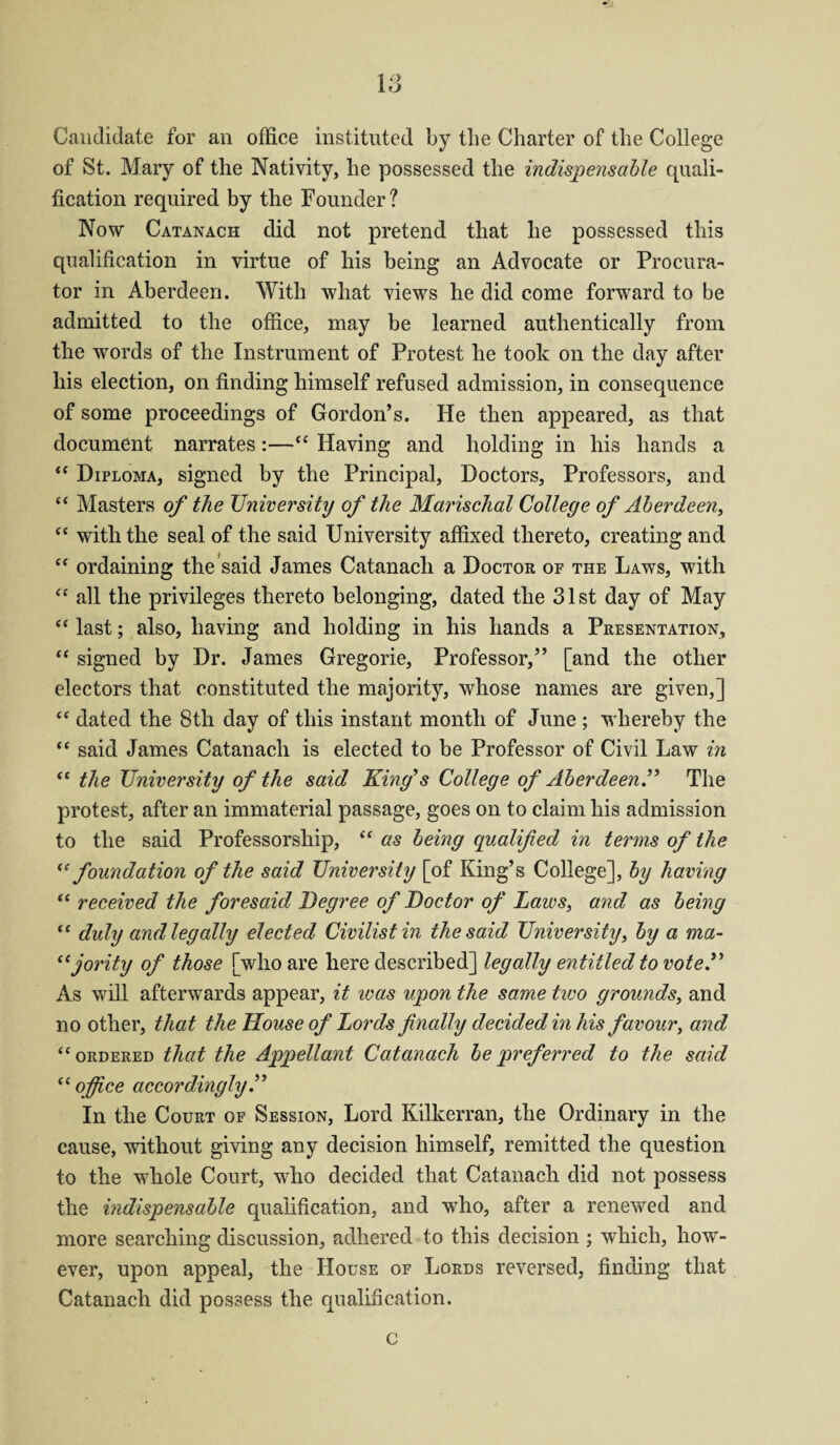 I o 1 <J Candidate for an office instituted by the Charter of the College of St. Mary of the Nativity, he possessed the indispensable quali¬ fication required by the Founder ? Now Catanach did not pretend that he possessed this qualification in virtue of his being an Advocate or Procura¬ tor in Aberdeen. With what views he did come forward to be admitted to the office, may be learned authentically from the words of the Instrument of Protest he took on the day after his election, on finding himself refused admission, in consequence of some proceedings of Gordon’s. He then appeared, as that document narrates:—“ Having and holding in his hands a “ Diploma, signed by the Principal, Doctors, Professors, and “ Masters of the University of the Marischal College of Aberdeen, “ with the seal of the said University affixed thereto, creating and “ ordaining the said James Catanach a Doctor of the Laws, with “ all the privileges thereto belonging, dated the 31st day of May ** last; also, having and holding in his hands a Presentation, “ signed by Dr. James Gregorie, Professor,” [and the other electors that constituted the majority, whose names are given,] “ dated the 8th day of this instant month of June ; whereby the “ said James Catanach is elected to be Professor of Civil Law in “ the University of the said King's College of AberdeenThe protest, after an immaterial passage, goes on to claim his admission to the said Professorship, “ as being qualified in terms of the “foundation of the said University [of King’s College], by having “ received the foresaid Degree of Doctor of Laws, and as being “ duly and legally elected Civilistin ihesaid University, by a ma- “ jority of those [who are here described] legally entitled to vote A As will afterwards appear, it ivas upon the same two grounds, and no other, that the House of Lords finally decided in his favour, and “ordered that the Appellant Catanach be preferred to the said “ office accordingly A In the Court of Session, Lord Kilkerran, the Ordinary in the cause, without giving any decision himself, remitted the question to the whole Court, who decided that Catanach did not possess the indispensable qualification, and who, after a renewed and more searching discussion, adhered to this decision ; which, how¬ ever, upon appeal, the House of Lords reversed, finding that Catanach did possess the qualification. c