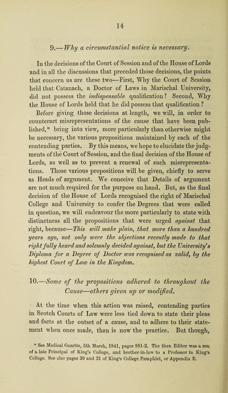 9.— Why a circumstantial notice is necessary. In the decisions of the Court of Session and of the House of Lords and in all the discussions that preceded those decisions, the points that concern us are these two—First, Why the Court of Session held that Catanach, a Doctor of Laws in Marischal University, did not possess the indispensable qualification? Second, Why the House of Lords held that he did possess that qualification ? Before giving those decisions at length, we will, in order to counteract misrepresentations of the cause that have been pub¬ lished,* bring into view, more particularly than otherwise might be necessary, the various propositions maintained by each of the contending parties. By this means, we hope to elucidate the judg¬ ments of the Court of Session, and the final decision of the House of Lords, as well as to prevent a renewal of such misrepresenta¬ tions. Those various propositions will be given, chiefly to serve as Heads of argument. We conceive that Details of argument are not much required for the purpose on hand. But, as the final decision of the House of Lords recognised the right of Marischal College and University to confer the Degrees that were called in question, we will endeavour the more particularly to state with distinctness all the propositions that were urged against that right, because—This will make plain, that more than a hundred years ago, not only were the objections recently made to that right fully heard and solemnly decided against, but the University’s Diploma for a Degree of Doctor was recognised as valid, by the highest Court of Law in the Kingdom. 10.—Some of the propositions adhered to throughout the Cause—others given up or modified. At the time when this action was raised, contending parties in Scotch Courts of Law were less tied down to state their pleas and facts at the outset of a cause, and to adhere to their state¬ ment when once made, than is now the practice. But though, * See Medical Gazette, 5th March, 1841, pages 881-2. The then Editor was a son of a late Principal of King’s College, and brother-in-law to a Professor in King’s College. See also pages 30 and 31 of King’s College Pamphlet, or Appendix. E.