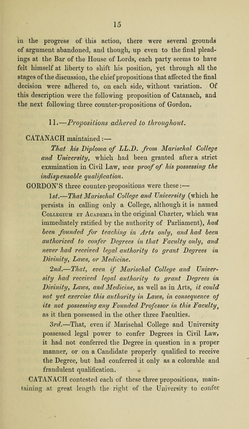 in the progress of this action, there were several grounds of argument abandoned, and though, up even to the final plead¬ ings at the Bar of the House of Lords, each party seems to have felt himself at liberty to shift his position, yet through all the stages of the discussion, the chief propositions that affected the final decision were adhered to, on each side, without variation. Of this description were the following proposition of Catanach, and the next following three counter-propositions of Gordon. 11.—Propositions adhered to throughout. CATANACH maintained:— That his Diploma of LL.D. from Marischal College and University, which had been granted after a strict examination in Civil Law, was proof of his possessing the indispensable qualification. GORDON’S three counter-propositions were these:-— 1st.—That Marischal College and University (which he persists in calling only a College, although it is named Collegium et Academia in the original Charter, which was immediately ratified by the authority of Parliament), had been founded for teaching in Arts only, and had been authorized to confer Degrees in that Faculty only, and never had received legal authority to grant Degrees in Divinity, Laws, or Medicine. 2nd.—That, even if Marischal College and Univer¬ sity had received legal authority to grant Degrees in Divinity, Laws, and Medicine, as well as in Arts, it could not yet exercise this authority in Laws, in consequence of its not possessing any Founded Professor in this Facultyt as it then possessed in the other three Faculties. 3rd.—That, even if Marischal College and University possessed legal power to confer Degrees in Civil Law, it had not conferred the Degree in question in a proper manner, or on a Candidate properly qualified to receive the Degree, but had conferred it only as a colorable and fraudulent qualification. CATANACH contested each of these three propositions, main¬ taining at great length the right of the University to confer