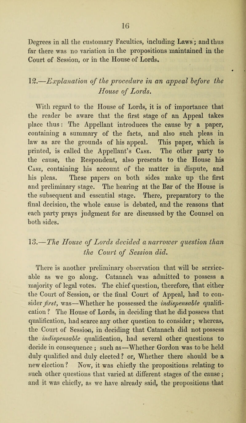 Degrees in all tlie customary Faculties, including Laws; and thus far there was no variation in the propositions maintained in the Court of Session, or in the House of Lords. 12. —Explanation of the procedure in an appeal before the House of Lords. With regard to the House of Lords, it is of importance that the reader be aware that the first stage of an Appeal takes place thus: The Appellant introduces the cause by a paper, containing a summary of the facts, and also such pleas in law as are the grounds of his appeal. This paper, which is printed, is called the Appellant’s Case. The other party to the cause, the Respondent, also presents to the House his Case, containing his account of the matter in dispute, and his pleas. These papers on both sides make up the first and preliminary stage. The hearing at the Bar of the House is the subsequent and essential stage. There, preparatory to the final decision, the whole cause is debated, and the reasons that each party prays judgment for are discussed by the Counsel on both sides. 13. —The House of Lords decided a narrower question than the Court of Session did. There is another preliminary observation that will be service¬ able as we go along. Catanach was admitted to possess a majority of legal votes. The chief question, therefore, that either the Court of Session, or the final Court of Appeal, had to con¬ sider first, was—Whether he possessed the indispensable qualifi¬ cation ? The House of Lords, in deciding that he did possess that qualification, had scarce any other question to consider; whereas, the Court of Session, in deciding that Catanach did not possess the indispensable qualification, had several other questions to decide in consequence ; such as—Whether Gordon was to be held duly qualified and duly elected ? or, Whether there should be a new election ? Now, it was chiefly the propositions relating to such other questions that varied at different stages of the cause ; and it was chiefly, as we have already said, the propositions that