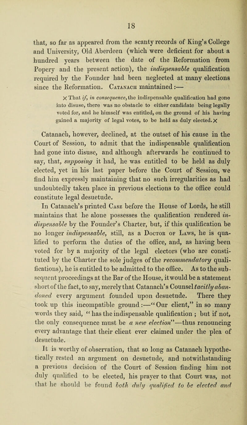 that, so far as appeared from the scanty records of King’s College and University, Old Aberdeen (which were deficient for about a hundred years between the date of the Reformation from Popery and the present action), the indispensable qualification required by the Founder had been neglected at many elections since the Reformation. Catanach maintained:— X That if, in consequence, the indispensable qualification had gone into disuse, there was no obstacle to either candidate being legally voted for, and he himself was entitled, on the ground of his having gained a majority of legal votes, to be held as duly elected. X Catanach, however, declined, at the outset of his cause in the Court of Session, to admit that the indispensable qualification had gone into disuse, and although afterwards he continued to say, that, supposing it had, he wras entitled to be held as duly elected, yet in his last paper before the Court of Session, we find him expressly maintaining that no such irregularities as had undoubtedly taken place in previous elections to the office could constitute legal desuetude. In Catanach’s printed Case before the House of Lords, he still maintains that he alone possesses the qualification rendered in¬ dispensable by the Founder’s Charter, but, if this qualification be no longer indispensable, still, as a Doctor of Laws, he is qua¬ lified to perform the duties of the office, and, as having been voted for by a majority of the legal electors (wrho are consti¬ tuted by the Charter the sole judges of the recommendatory quali¬ fications), he is entitled to be admitted to the office. As to the sub ■ sequent proceedings at the Bar of the House, itwould be a statement short of the fact, to say, merely that Catanach’s Counsel tacitly aban¬ doned every argument founded upon desuetude. There they took up this incompatible ground :—“ Our client,” in so many words they said, “ has the indispensable qualification ; but if not, the only consequence must be a new electioyif—thus renouncing every advantage that their client ever claimed under the plea of desuetude. It is worthy of observation, that so long as Catanach hypothe¬ tically rested an argument on desuetude, and notwithstanding a previous decision of the Court of Session finding him not duly qualified to be elected, his prayer to that Court was, not that he should be found both duly qualified to be elected and