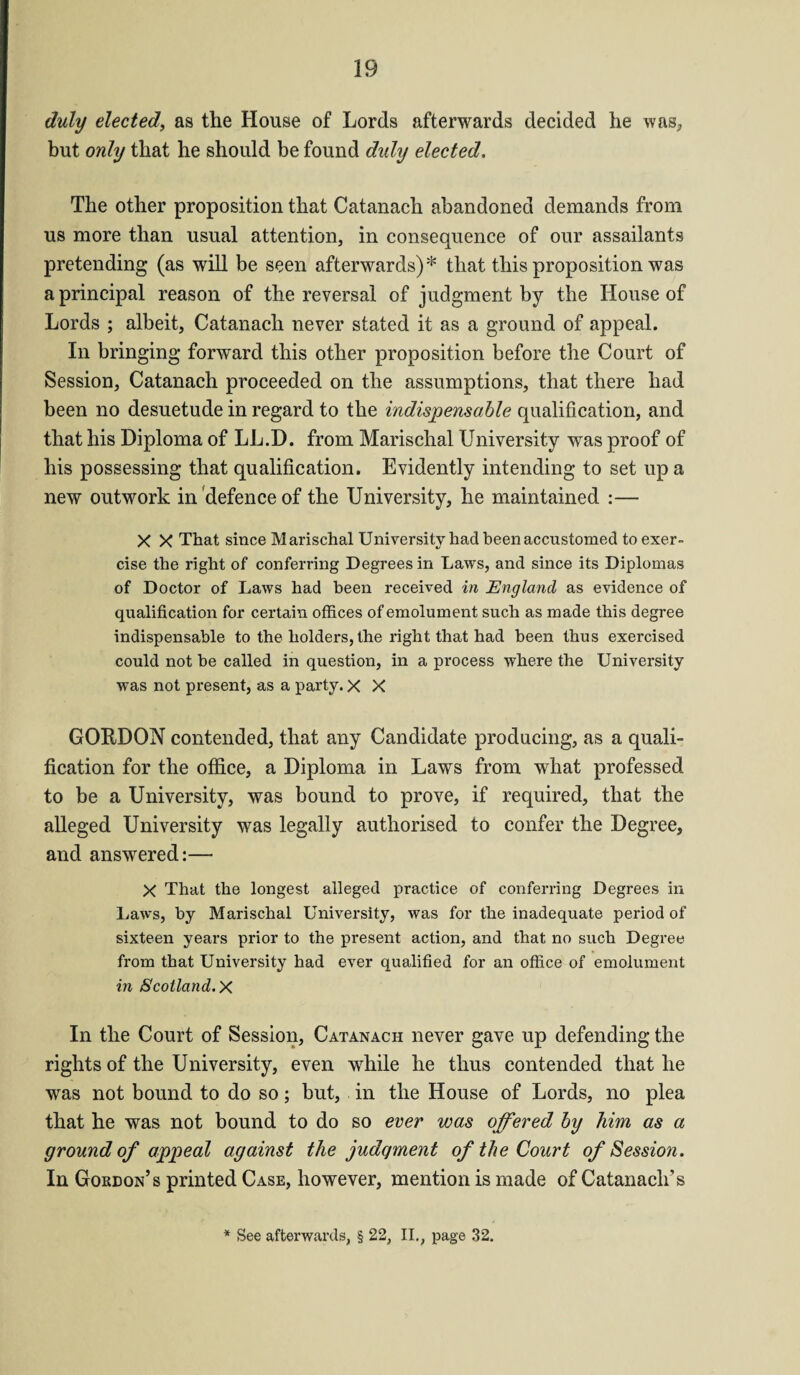 duly elected, as the House of Lords afterwards decided he was, but only that he should be found duly elected. The other proposition that Catanach abandoned demands from us more than usual attention, in consequence of our assailants pretending (as will be seen afterwards)* that this proposition was a principal reason of the reversal of judgment by the House of Lords ; albeit, Catanach never stated it as a ground of appeal. In bringing forward this other proposition before the Court of Session, Catanach proceeded on the assumptions, that there had been no desuetude in regard to the indispensable qualification, and that his Diploma of LL.D. from Marischal University was proof of his possessing that qualification. Evidently intending to set up a new outwork in defence of the University, he maintained :— X X That since Marischal University had been accustomed to exer¬ cise the right of conferring Degrees in Laws, and since its Diplomas of Doctor of Laws had been received in England as evidence of qualification for certain offices of emolument such as made this degree indispensable to the holders, the right that had been thus exercised could not be called in question, in a process where the University was not present, as a party. X X GOftDON contended, that any Candidate producing, as a quali¬ fication for the office, a Diploma in Laws from what professed to be a University, was bound to prove, if required, that the alleged University was legally authorised to confer the Degree, and answered:— X That the longest alleged practice of conferring Degrees in Laws, by Marischal University, was for the inadequate period of sixteen years prior to the present action, and that no such Degree from that University had ever qualified for an office of emolument in Scotland. X In the Court of Session, Catanach never gave up defending the rights of the University, even while he thus contended that he was not bound to do so; but, in the House of Lords, no plea that he was not bound to do so ever was offered by him as a ground of appeal against the judqment of the Court of Session . In Gordon’s printed Case, however, mention is made of Catanach’s * See afterwards, § 22, II., page 32.