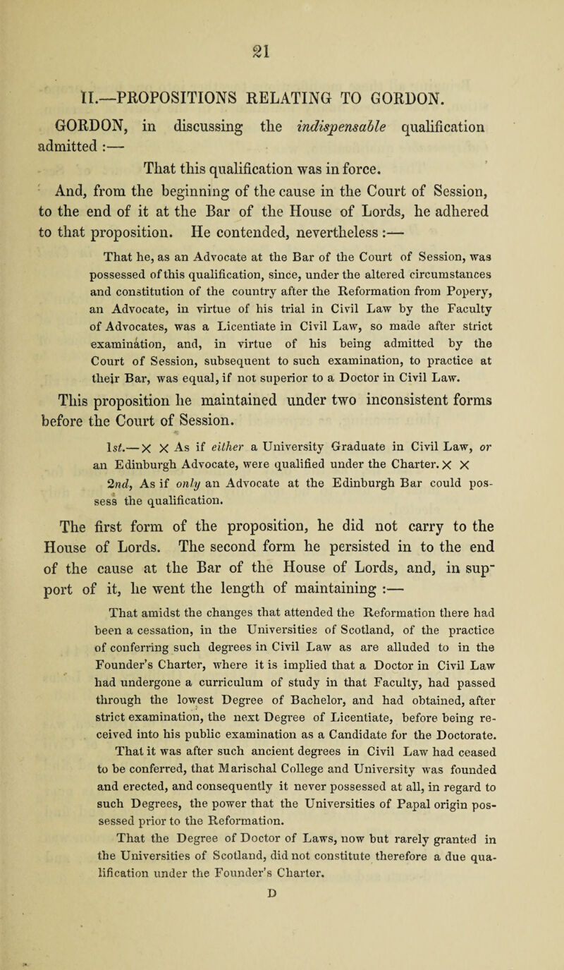 n II.—PROPOSITIONS RELATING TO GORDON. GORDON, in discussing the indispensable qualification admitted :— That this qualification was in force. And, from the beginning of the cause in the Court of Session, to the end of it at the Bar of the House of Lords, he adhered to that proposition. He contended, nevertheless That he, as an Advocate at the Bar of the Court of Session, was possessed of this qualification, since, under the altered circumstances and constitution of the country after the Reformation from Popery, an Advocate, in virtue of his trial in Civil Law by the Faculty of Advocates, was a Licentiate in Civil Law, so made after strict examination, and, in virtue of his being admitted by the Court of Session, subsequent to such examination, to practice at their Bar, was equal, if not superior to a Doctor in Civil Law. This proposition he maintained under two inconsistent forms before the Court of Session. ls£.— X X As if either a University Graduate in Civil Law, or an Edinburgh Advocate, were qualified under the Charter. X X 2nd, As if only an Advocate at the Edinburgh Bar could pos¬ sess the qualification. The first form of the proposition, he did not carry to the House of Lords. The second form he persisted in to the end of the cause at the Bar of the House of Lords, and, in sup port of it, he went the length of maintaining :— That amidst the changes that attended the Reformation there had been a cessation, in the Universities of Scotland, of the practice of conferring such degrees in Civil Law as are alluded to in the Founder’s Charter, where it is implied that a Doctor in Civil Law had undergone a curriculum of study in that Faculty, had passed through the lowest Degree of Bachelor, and had obtained, after strict examination, the next Degree of Licentiate, before being re¬ ceived into his public examination as a Candidate for the Doctorate. That it was after such ancient degrees in Civil Law had ceased to he conferred, that Marischal College and University was founded and erected, and consequently it never possessed at all, in regard to such Degrees, the power that the Universities of Papal origin pos¬ sessed prior to the Reformation. That the Degree of Doctor of Laws, now but rarely granted in the Universities of Scotland, did not constitute therefore a due qua¬ lification under the Founder’s Charter. D