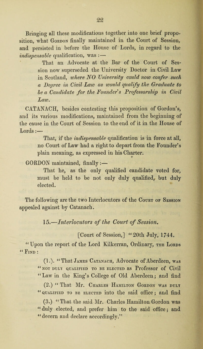 Bringing all these modifications together into one brief propo¬ sition, what Gordon finally maintained in the Court of Session, and persisted in before the House of Lords, in regard to the indispensable qualification, was : — That an Advocate at the Bar of the Court of Ses¬ sion now superseded the University Doctor in Civil Law in Scotland, where NO University could now confer such a Degree in Civil Law as would qualify the Graduate to be a Candidate for the Founder s Professorship in Civil Law. CATANACH, besides contesting this proposition of Gordon’s, and its various modifications, maintained from the beginning of the cause in the Court of Session to the end of it in the House of Lords:— That, if the indispensable qualification is in force at all, no Court of Law had a right to depart from the Founder’s plain meaning, as expressed in liis Charter. GORDON maintained, finally :— That he, as the only qualified candidate voted for, must be held to be not only duly qualified, but duly elected. The following are the two Interlocutors of the Court of Session appealed against by Catanach. 15.—Interlocutors of the Court of Session, [Court of Session,] “20th July, 1744. “ Upon the report of the Lord Kilkerran, Ordinary, the Lords “ Find : (1.). “That James Catanach, Advocate of Aberdeen, was “ NOT DDL'S QUALIFIED TO BE ELECTED aS ProfeSSOr of Civil “Law in the King’s College of Old Aberdeen; and find (2.) “ That Mr. Charles Hamilton Gordon was duly “qualified to be elected into the said office; and find (3.) “That the said Mr. Charles Hamilton Gordon was “ duly elected, and prefer him to the said office; and “decern and declare accordingly.”
