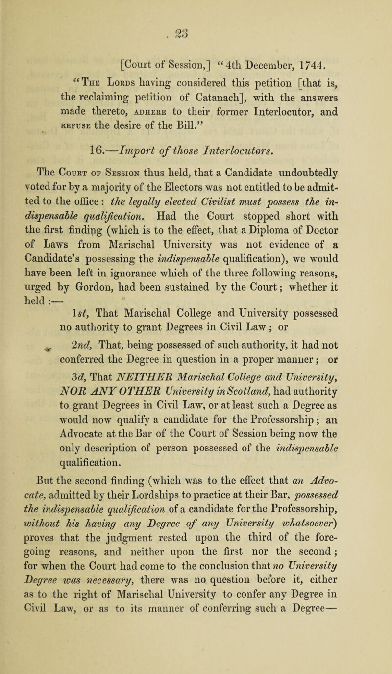 [Court of Session,] “4th December, 1744. £‘ The Lords having considered this petition [that is, the reclaiming petition of Catanach], with the answers made thereto, adhere to their former Interlocutor, and refuse the desire of the Bill.” f • 16.—Import of those Interlocutors. The Court of Session thus held, that a Candidate undoubtedly voted for by a majority of the Electors was not entitled to be admit¬ ted to the office: the legally elected Civilist must possess the in¬ dispensable qualification. Had the Court stopped short with the first finding (which is to the effect, that a Diploma of Doctor of Laws from Marischal University was not evidence of a Candidate’s possessing the indispensable qualification), we would have been left in ignorance which of the three following reasons, urged by Gordon, had been sustained by the Court; whether it held :— ls£, That Marischal College and University possessed no authority to grant Degrees in Civil Law ; or ^ 2nd, That, being possessed of such authority, it had not conferred the Degree in question in a proper manner; or 3d, That NEITHER Marischal College and University, NOR ANY OTHER University in Scotland, had authority to grant Degrees in Civil Law, or at least such a Degree as would now qualify a candidate for the Professorship ; an Advocate at the Bar of the Court of Session being now the only description of person possessed of the indispensable qualification. But the second finding (which was to the effect that an Advo¬ cate, admitted by their Lordships to practice at their Bar, possessed the indispensable qualification of a candidate for the Professorship, without his having any Degree of any University whatsoever) proves that the judgment rested upon the third of the fore¬ going reasons, and neither upon the first nor the second; for when the Court had come to the conclusion that no University Degree was necessary, there was no question before it, either as to the right of Marischal University to confer any Degree in Civil Law, or as to its manner of conferring such a Degree—