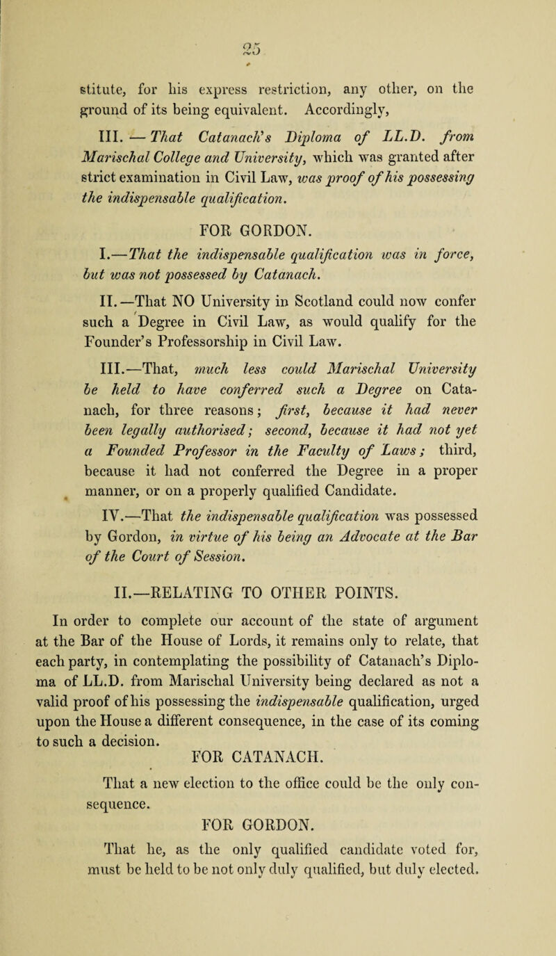 stitute, for liis express restriction, any other, on the ground of its being equivalent. Accordingly, III.-—That CatanacKs Diploma of LL.D. from Marischal College and University, which was granted after strict examination in Civil Law, was proof of his possessing the indispensable qualification. FOR GORDON. I. —That the indispensable qualification was in force, but was not possessed by Catanach. II. —That NO University in Scotland could now confer such a Degree in Civil Law, as would qualify for the Founder’s Professorship in Civil Law. III. —That, much less could Marischal University be held to have conferred such a Degree on Cata¬ nach, for three reasons; first, because it had never been legally authorised; second, because it had not yet a Founded Professor in the Faculty of Laws; third, because it had not conferred the Degree in a proper manner, or on a properly qualified Candidate. IV. —That the indispensable qualification was possessed by Gordon, in virtue of his being an Advocate at the Bar of the Court of Session. II.—RELATING TO OTHER POINTS. In order to complete our account of the state of argument at the Bar of the House of Lords, it remains only to relate, that each party, in contemplating the possibility of Catanach’s Diplo¬ ma of LL.D. from Marischal University being declared as not a valid proof of his possessing the indispensable qualification, urged upon the House a different consequence, in the case of its coming to such a decision. FOR CATANACH. That a new election to the office could be the only con¬ sequence. FOR GORDON. That he, as the only qualified candidate voted for, must be held to be not only duly qualified, but duly elected.