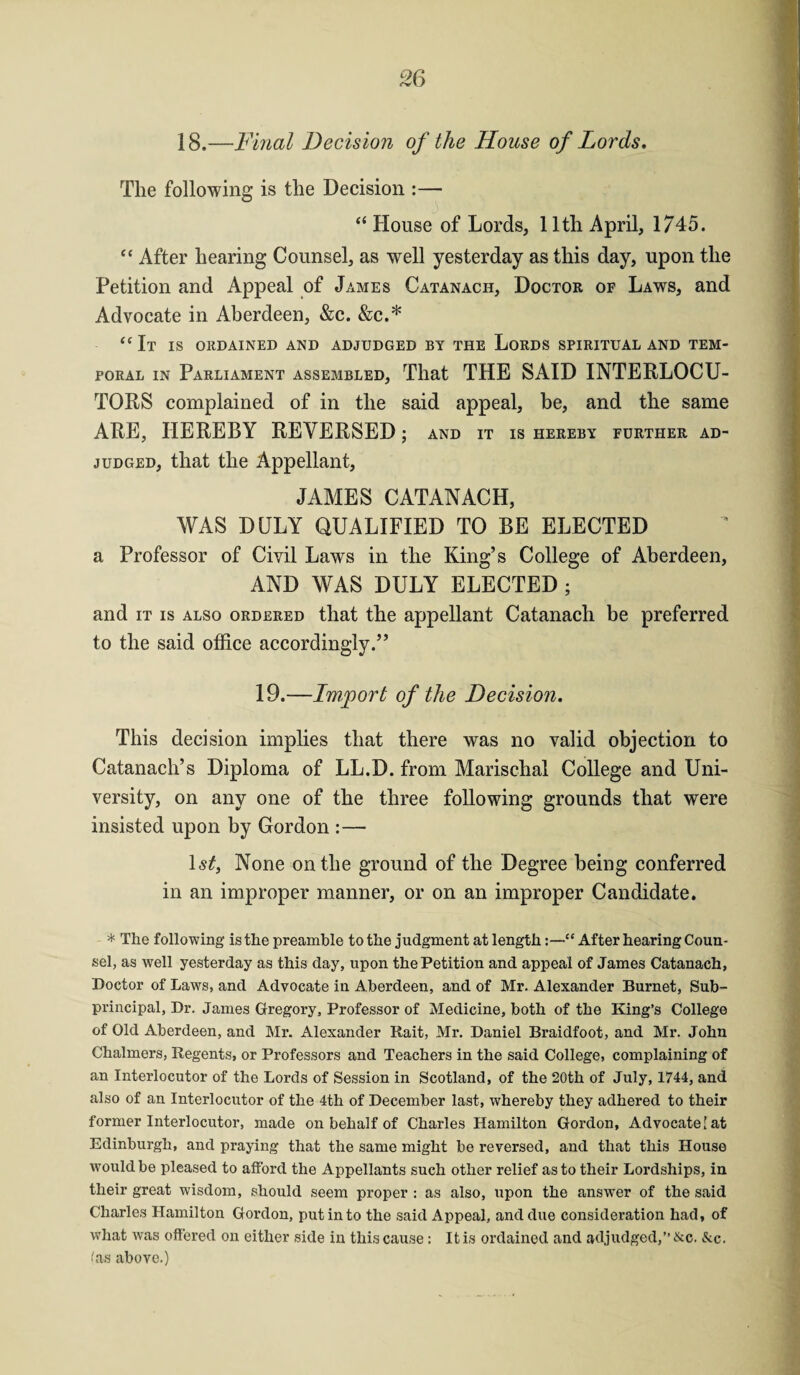 18.—Final Decision of the House of Lords. The following is the Decision :— “ House of Lords, 11th April, 1745. “ After hearing Counsel, as well yesterday as this day, upon the Petition and Appeal of James Catanach, Doctor of Laws, and Advocate in Aberdeen, &c. &c.* “ It is ordained and adjudged by the Lords spiritual and tem¬ poral in Parliament assembled, That THE SAID INTERLOCU¬ TORS complained of in the said appeal, be, and the same ARE, HEREBY REVERSED; and it is hereby further ad¬ judged, that the Appellant, JAMES CATANACH, WAS DULY QUALIFIED TO BE ELECTED a Professor of Civil Laws in the King’s College of Aberdeen, AND WAS DULY ELECTED ; and it is also ordered that the appellant Catanach be preferred to the said office accordingly.” 19.—Import of the Decision. This decision implies that there was no valid objection to Catanach’s Diploma of LL.D. from Marischal College and Uni¬ versity, on any one of the three following grounds that were insisted upon by Gordon :— ls£, None on the ground of the Degree being conferred in an improper manner, or on an improper Candidate. * The following is the preamble to the judgment at length“ After hearing Coun¬ sel, as well yesterday as this day, upon the Petition and appeal of James Catanach, Doctor of Laws, and Advocate in Aberdeen, and of Mr. Alexander Burnet, Sub¬ principal, Dr. James Gregory, Professor of Medicine, both of the King’s College of Old Aberdeen, and Mr. Alexander Rait, Mr. Daniel Braidfoot, and Mr. John Chalmers, Regents, or Professors and Teachers in the said College, complaining of an Interlocutor of the Lords of Session in Scotland, of the 20th of July, 1744, and also of an Interlocutor of the 4th of December last, whereby they adhered to their former Interlocutor, made on behalf of Charles Hamilton Gordon, Advocate [at Edinburgh, and praying that the same might be reversed, and that this House would be pleased to afford the Appellants such other relief as to their Lordships, in their great wisdom, should seem proper : as also, upon the answer of the said Charles Hamilton Gordon, put in to the said Appeal, and due consideration had, of what was offered on either side in this cause: It is ordained and adjudged,” &c. &c. fas above.)