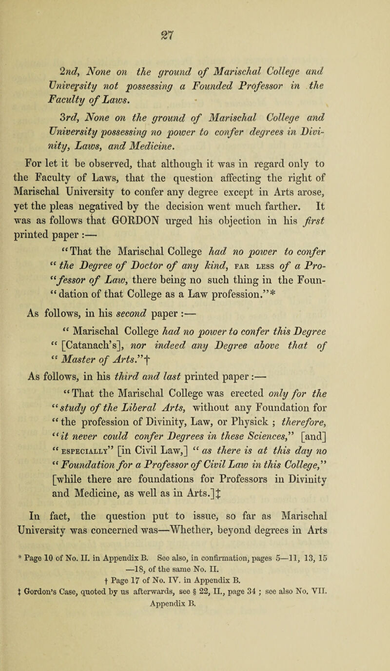 2nd, None on the ground of Marischal College and University not possessing a Founded Professor in the Faculty of Laws. 3rd, None on the ground of Marischal College and University possessing no power to confer degrees in Divi¬ nity, Laws, and Medicine. For let it be observed, that although it was in regard only to the Faculty of Laws, that the question affecting the right of Marischal University to confer any degree except in Arts arose, yet the pleas negatived by the decision went much farther. It was as follows that GORDON urged his objection in his first printed paper:— “ That the Marischal College had no power to confer “ the Degree of Doctor of any kind, far less of a Pro- ({fessor of Law, there being no such thing in the Foun¬ dation of that College as a Law profession.”* As follows, in his second paper :— “ Marischal College had no power to confer this Degree “ [Catanach’s], nor indeed any Degree above that of (i Master of Arts.”f As follows, in his third and last printed paper:— “ That the Marischal College was erected only for the “ study of the Liberal Arts, without any Foundation for “ the profession of Divinity, Law, or Physick ; therefore, “it never could confer Degrees in these Sciences,” [and] “ especially” [in Civil Law,] “ as there is at this day no “ Foundation for a Professor of Civil Law in this College,” [while there are foundations for Professors in Divinity and Medicine, as well as in Arts.]| In fact, the question put to issue, so far as Marischal University was concerned was—Whether, beyond degrees in Arts * Page 10 of No. II. in Appendix B. See also, in confirmation, pages 5—11, 13, 15 —18, of the same No. II. t Page 17 of No. IY. in Appendix B. X Gordon’s Case, quoted by us afterwards, see § 22, II., page 34 ; see also No. VII. Appendix B.