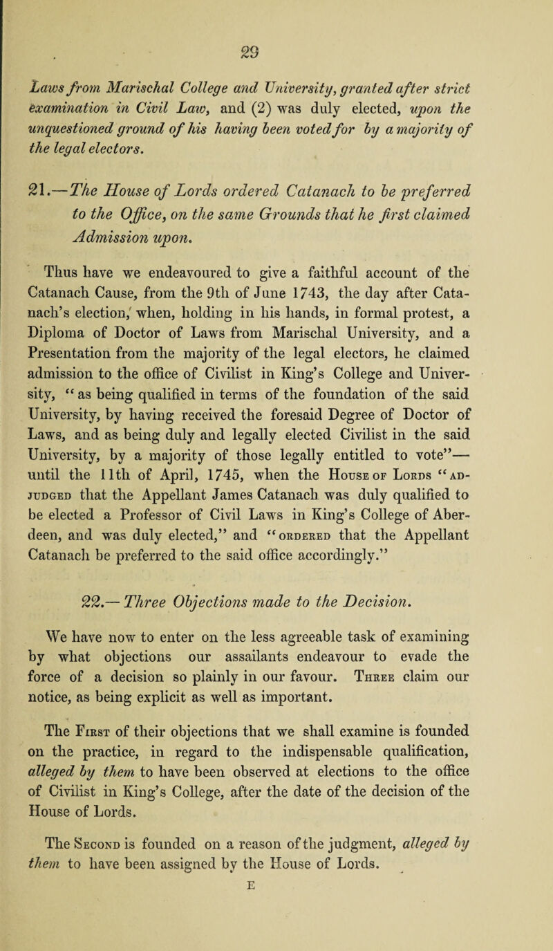 Laws from Marischal College and University, granted after strict examination in Civil Law, and (2) was duly elected, upon the unquestioned ground of his having been voted for by a majority of the legal electors. 21.— The House of Lords ordered Catanach to be preferred to the Office, on the same Grounds that he first claimed Admission upon. Thus have we endeavoured to give a faithful account of the Catanach Cause, from the 9th of June 1743, the day after Cata¬ nach’s election, when, holding in his hands, in formal protest, a Diploma of Doctor of Laws from Marischal University, and a Presentation from the majority of the legal electors, he claimed admission to the office of Civilist in King’s College and Univer¬ sity, “ as being qualified in terms of the foundation of the said University, by having received the foresaid Degree of Doctor of Laws, and as being duly and legally elected Civilist in the said University, by a majority of those legally entitled to vote”— until the 11th of April, 1745, when the House of Lords “ ad¬ judged that the Appellant James Catanach was duly qualified to be elected a Professor of Civil Laws in King’s College of Aber¬ deen, and was duly elected,” and “ordered that the Appellant Catanach be preferred to the said office accordingly.” 22.— Three Objections made to the Decision. We have now to enter on the less agreeable task of examining by what objections our assailants endeavour to evade the force of a decision so plainly in our favour. Three claim our notice, as being explicit as well as important. The First of their objections that we shall examine is founded on the practice, in regard to the indispensable qualification, alleged by them to have been observed at elections to the office of Civilist in King’s College, after the date of the decision of the House of Lords. The Second is founded on a reason of the judgment, alleged by them to have been assigned by the House of Lords.