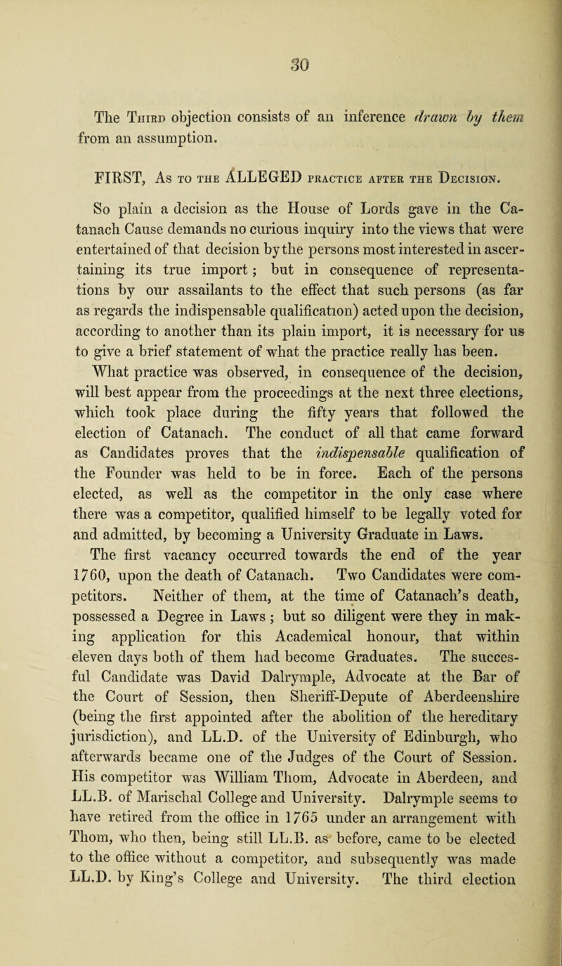The Third objection consists of an inference drawn by them from an assumption. FIRST, As to the ALLEGED practice after the Decision. So plain a decision as the House of Lords gave in the Ca- tanach Cause demands no curious inquiry into the views that were entertained of that decision by the persons most interested in ascer¬ taining its true import; but in consequence of representa¬ tions by our assailants to the effect that such persons (as far as regards the indispensable qualification) acted upon the decision, according to another than its plain import, it is necessary for us to give a brief statement of what the practice really has been. What practice was observed, in consequence of the decision, will best appear from the proceedings at the next three elections, which took place during the fifty years that followed the election of Catanach. The conduct of all that came forward as Candidates proves that the indispensable qualification of the Founder was held to be in force. Each of the persons elected, as well as the competitor in the only case where there was a competitor, qualified himself to be legally voted for and admitted, by becoming a University Graduate in Laws. The first vacancy occurred towards the end of the year 1760, upon the death of Catanach. Two Candidates were com¬ petitors. Neither of them, at the time of Catanach’s death, possessed a Degree in Laws ; but so diligent were they in mak¬ ing application for this Academical honour, that within eleven days both of them had become Graduates. The succes- ful Candidate was David Dalrymple, Advocate at the Bar of the Court of Session, then Sheriff-Depute of Aberdeenshire (being the first appointed after the abolition of the hereditary jurisdiction), and LL.D. of the University of Edinburgh, who afterwards became one of the Judges of the Court of Session. His competitor was William Thom, Advocate in Aberdeen, and LL.B. of Marischal College and University. Dalrymple seems to have retired from the office in 1765 under an arrangement with Thom, who then, being still LL.B. as- before, came to be elected to the office without a competitor, and subsequently was made LL.D. by King’s College and University. The third election