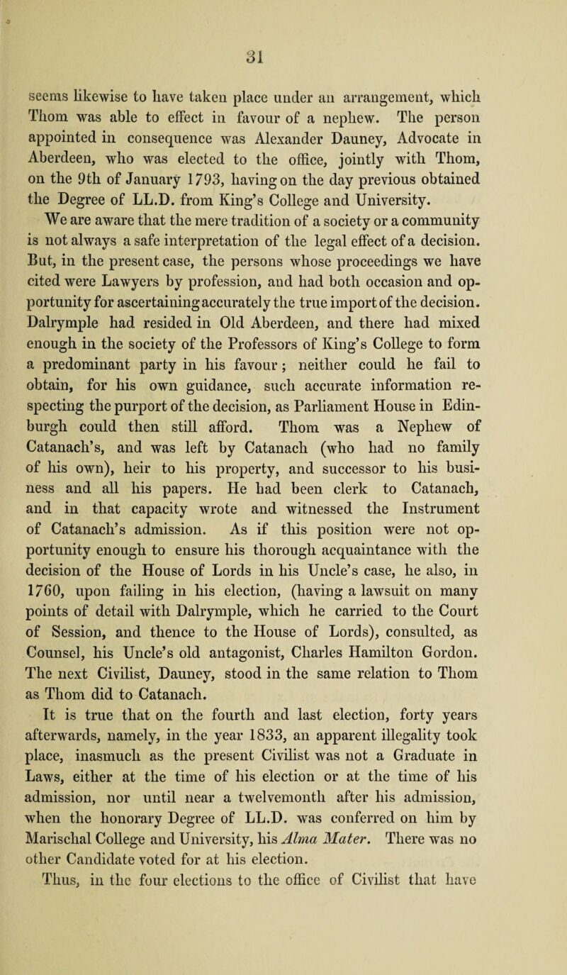 seems likewise to have taken place under an arrangement, which Thom was able to effect in favour of a nephew. The person appointed in consequence was Alexander Dauney, Advocate in Aberdeen, who was elected to the office, jointly with Thom, on the 9th of January 1793, having on the day previous obtained the Degree of LL.D. from King’s College and University. We are aware that the mere tradition of a society or a community is not always a safe interpretation of the legal effect of a decision. But, in the present case, the persons whose proceedings we have cited were Lawyers by profession, and had both occasion and op¬ portunity for ascertaining accurately the true import of the decision. Dalrymple had resided in Old Aberdeen, and there had mixed enough in the society of the Professors of King’s College to form a predominant party in his favour; neither could he fail to obtain, for his own guidance, such accurate information re¬ specting the purport of the decision, as Parliament House in Edin¬ burgh could then still afford. Thom was a Nephew of Catanach’s, and was left by Catanach (who had no family of his own), heir to his property, and successor to his busi¬ ness and all his papers. He had been clerk to Catanach, and in that capacity wrote and witnessed the Instrument of Catanach’s admission. As if this position were not op¬ portunity enough to ensure his thorough acquaintance with the decision of the House of Lords in his Uncle’s case, he also, in 1760, upon failing in his election, (having a lawsuit on many points of detail with Dalrymple, which he carried to the Court of Session, and thence to the House of Lords), consulted, as Counsel, his Uncle’s old antagonist, Charles Hamilton Gordon. The next Civilist, Dauney, stood in the same relation to Thom as Thom did to Catanach. It is true that on the fourth and last election, forty years afterwards, namely, in the year 1833, an apparent illegality took place, inasmuch as the present Civilist was not a Graduate in Laws, either at the time of his election or at the time of his admission, nor until near a twelvemonth after his admission, when the honorary Degree of LL.D. was conferred on him by Marischal College and University, his Alma Mater. There was no other Candidate voted for at his election. Thus, in the four elections to the office of Civilist that have