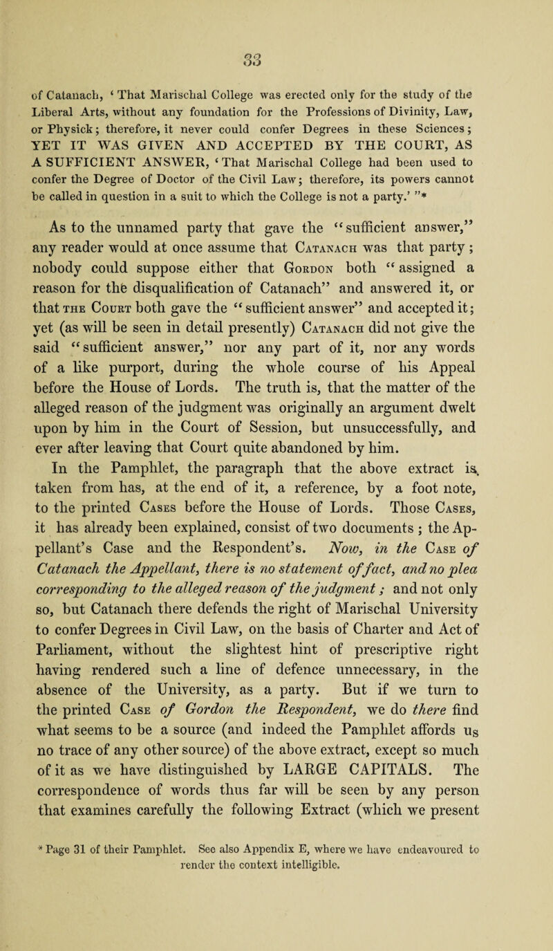 of Catanach, ‘ That Marischal College was erected only for the study of the Liberal Arts, without any foundation for the Professions of Divinity, Law, or Physick; therefore, it never could confer Degrees in these Sciences; YET IT WAS GIVEN AND ACCEPTED BY THE COURT, AS A SUFFICIENT ANSWER, ‘ That Marischal College had been used to confer the Degree of Doctor of the Civil Law; therefore, its powers cannot be called in question in a suit to which the College is not a party.’ ”* As to the unnamed party that gave the “ sufficient answer,” any reader would at once assume that Catanach wTas that party ; nobody could suppose either that Gordon both “ assigned a reason for thfe disqualification of Catanach” and answered it, or that the Court both gave the “ sufficient answer” and accepted it; yet (as will be seen in detail presently) Catanach did not give the said “sufficient answer,” nor any part of it, nor any words of a like purport, during the whole course of his Appeal before the House of Lords. The truth is, that the matter of the alleged reason of the judgment was originally an argument dwelt upon by him in the Court of Session, but unsuccessfully, and ever after leaving that Court quite abandoned by him. In the Pamphlet, the paragraph that the above extract is, taken from has, at the end of it, a reference, by a foot note, to the printed Cases before the House of Lords. Those Cases, it has already been explained, consist of two documents ; the Ap¬ pellant’s Case and the Respondent’s. Now, in the Case of Catanach the Appellant, there is no statement of fact, and no 'plea corresponding to the alleged reason of the judgment; and not only so, but Catanach there defends the right of Marischal University to confer Degrees in Civil Law, on the basis of Charter and Act of Parliament, without the slightest hint of prescriptive right having rendered such a line of defence unnecessary, in the absence of the University, as a party. But if we turn to the printed Case of Gordon the Respondent, we do there find what seems to be a source (and indeed the Pamphlet affords Us no trace of any other source) of the above extract, except so much of it as we have distinguished by LARGE CAPITALS. The correspondence of words thus far will be seen by any person that examines carefully the following Extract (which we present * Page 31 of their Pamphlet. Seo also Appendix E, where we have endeavoured to render the context intelligible.