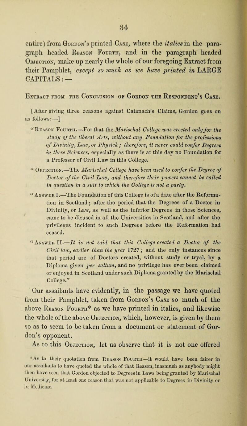 entire) from Gordon’s printed Case, where the italics in the para¬ graph headed Reason Fourth, and in the paragraph headed Objection, make up nearly the whole of our foregoing Extract from their Pamphlet, except so much as we have printed in LARGE CAPITALS: — Extract from the Conclusion of Gordon the Respondent’s Case. [After giving three reasons against Catanach’s Claims, Gordon goes on as follows:—] “Reason Fourth.—For that the Marischal College was erected only for the study of the liberal Arts, without any Foundation for the professions of Divinity, Law, or Fhysick; therefore, it never could confer Degrees in these Sciences, especially as there is at this day no Foundation for a Professor of Civil Law in this College. “ Objection.—The Marischal College have been used to confer the Degree of Doctor of the Civil Law, and therefore their powers cannot be called in question in a suit to ivhich the College is not a party. “ Answer I.—The Foundation of this College is of a date after the Reforma¬ tion in Scotland; after the period that the Degrees of a Doctor in Divinity, or Law, as well as the inferior Degrees in those Sciences, came to he disused in all the Universities in Scotland, and after the privileges incident to such Degrees before the Reformation had ceased. “Answer II.—It is not said that this College created a Doctor of the Civil law, earlier than the year 1727,' and the only instances since that period are of Doctors created, without study or tryal, by a Diploma given per saltum, and no privilege has ever been claimed or enjoyed in Scotland under such Diploma granted by the Marischal College.” Our assailants have evidently, in the passage we have quoted from their Pamphlet, taken from Gordon’s Case so much of the above Reason Fourth* as we have printed in italics, and likewise the whole of the above Objection, which, however, is given by them so as to seem to be taken from a document or statement of Gor¬ don’s opponent. As to this Objection, let us observe that it is not one offered *As to tlieir quotation from Reason Fourth—it would have been fairer in our assailants to have quoted the whole of that Reason, inasmuch as anybody might then have seen that Gordon objected to Degrees in Laws being granted by Marischal University, for at least one reason that was not applicable to Degrees in Divinity or in Medicine.