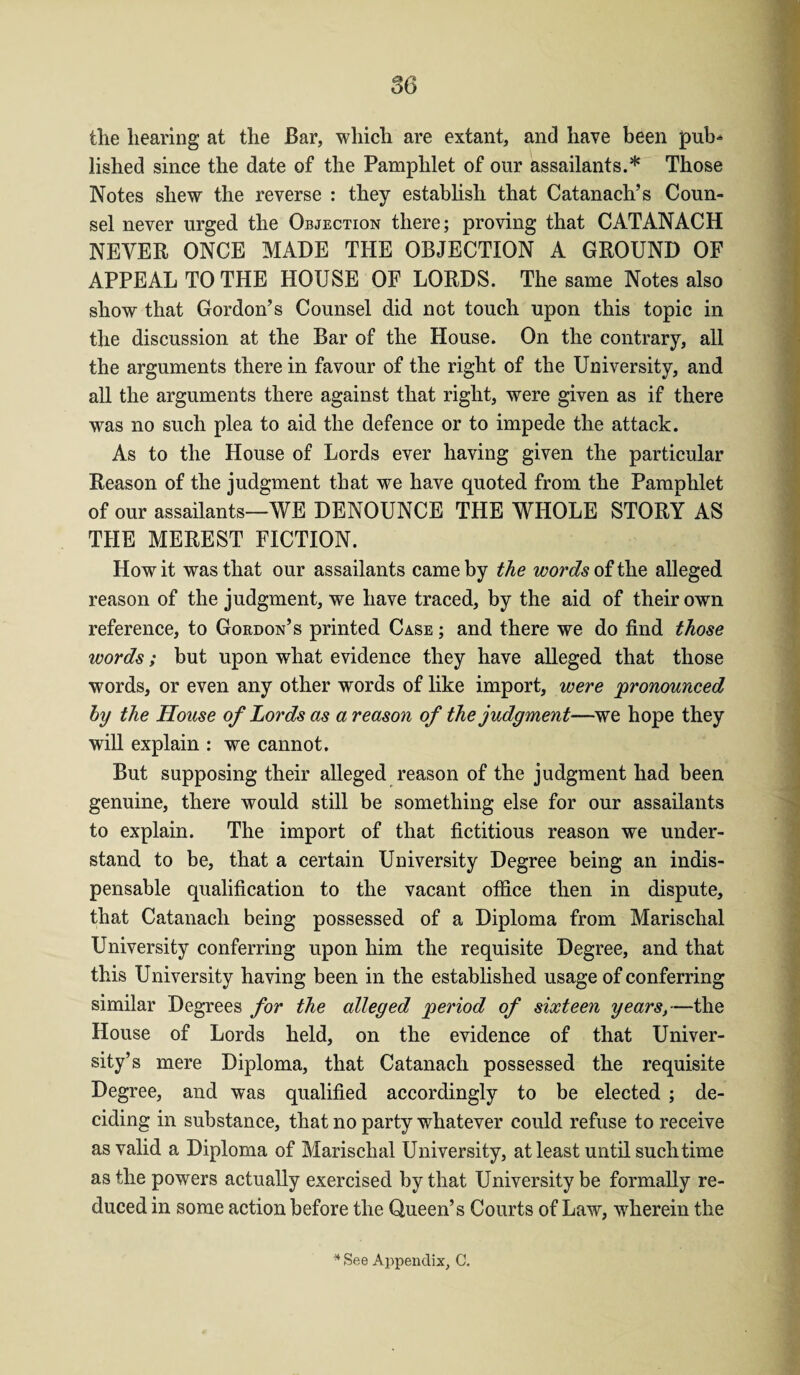 the hearing at the Bar, which are extant, and have been pub-* lished since the date of the Pamphlet of our assailants.* Those Notes shew the reverse : they establish that Catanach’s Coun¬ sel never urged the Objection there; proving that CATANACH NEVER ONCE MADE THE OBJECTION A GROUND OF APPEAL TO THE HOUSE OF LORDS. The same Notes also show that Gordon’s Counsel did not touch upon this topic in the discussion at the Bar of the House. On the contrary, all the arguments there in favour of the right of the University, and all the arguments there against that right, were given as if there was no such plea to aid the defence or to impede the attack. As to the House of Lords ever having given the particular Reason of the judgment that we have quoted from the Pamphlet of our assailants—WE DENOUNCE THE WHOLE STORY AS THE MEREST FICTION. How it was that our assailants came by the words of the alleged reason of the judgment, we have traced, by the aid of their own reference, to Gordon’s printed Case ; and there we do find those words; but upon what evidence they have alleged that those words, or even any other words of like import, were pronounced by the House of Lords as a reason of the judgment—we hope they will explain : we cannot. But supposing their alleged reason of the judgment had been genuine, there would still be something else for our assailants to explain. The import of that fictitious reason we under¬ stand to be, that a certain University Degree being an indis¬ pensable qualification to the vacant office then in dispute, that Catanach being possessed of a Diploma from Marischal University conferring upon him the requisite Degree, and that this University having been in the established usage of conferring similar Degrees for the alleged period of sixteen years,—the House of Lords held, on the evidence of that Univer¬ sity’s mere Diploma, that Catanach possessed the requisite Degree, and was qualified accordingly to be elected ; de¬ ciding in substance, that no party whatever could refuse to receive as valid a Diploma of Marischal University, at least until such time as the powers actually exercised by that University be formally re¬ duced in some action before the Queen’s Courts of Law, wherein the * See Appendix, C.