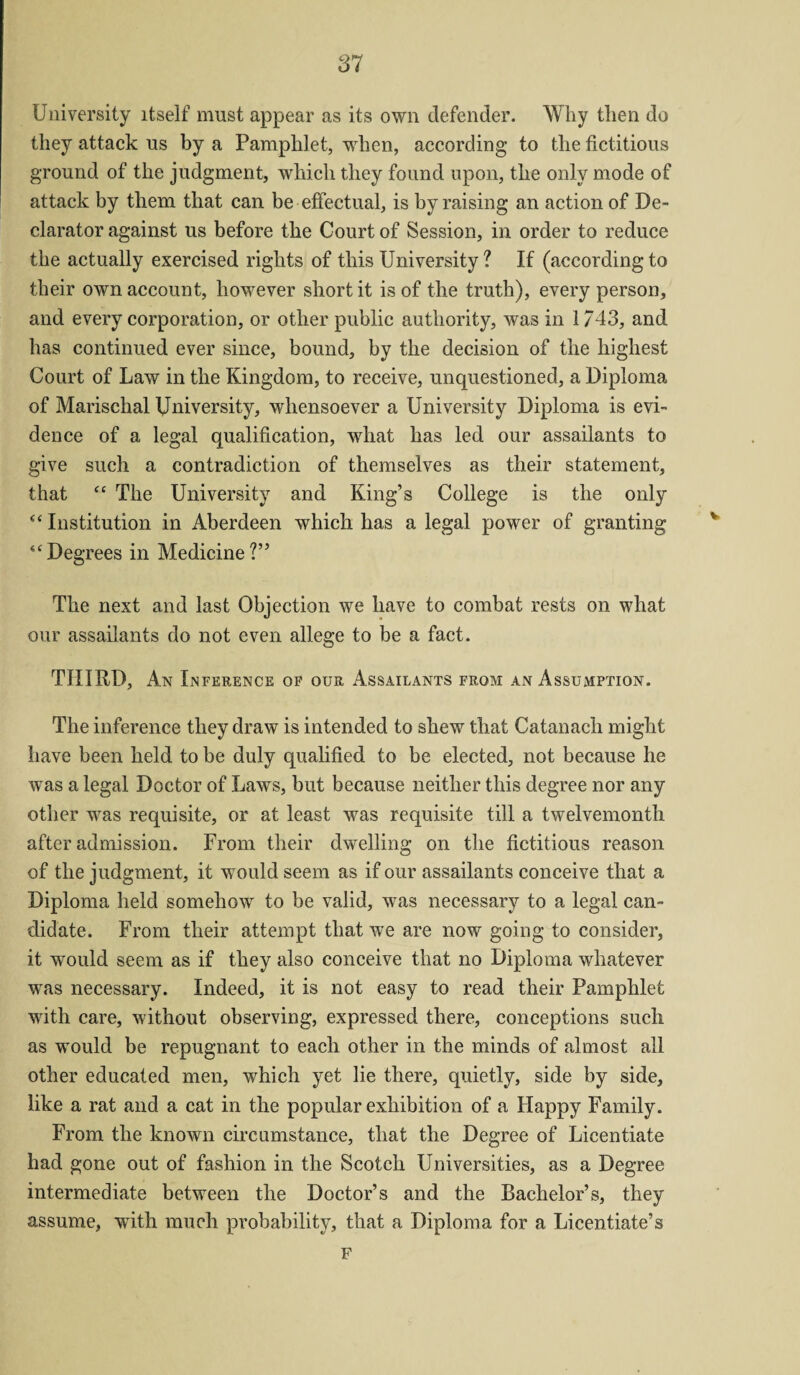 SI University itself must appear as its own defender. Why then do they attack us by a Pamphlet, when, according to the fictitious ground of the judgment, which they found upon, the only mode of attack by them that can be effectual, is by raising an action of De¬ clarator against us before the Court of Session, in order to reduce the actually exercised rights of this University ? If (according to their own account, however short it is of the truth), every person, and every corporation, or other public authority, was in 1/43, and has continued ever since, bound, by the decision of the highest Court of Law in the Kingdom, to receive, unquestioned, a Diploma of Marischal University, whensoever a University Diploma is evi¬ dence of a legal qualification, what has led our assailants to give such a contradiction of themselves as their statement, that “ The University and King’s College is the only “ Institution in Aberdeen which has a legal power of granting “Degrees in Medicine?” The next and last Objection we have to combat rests on what our assailants do not even allege to be a fact. THIRD, An Inference of our Assailants from an Assumption. The inference they draw is intended to shew that Catanach might have been held to be duly qualified to be elected, not because he was a legal Doctor of Laws, but because neither this degree nor any other was requisite, or at least was requisite till a twelvemonth after admission. From their dwelling on the fictitious reason of the judgment, it would seem as if our assailants conceive that a Diploma held somehow to be valid, was necessary to a legal can¬ didate. From their attempt that we are now going to consider, it would seem as if they also conceive that no Diploma whatever was necessary. Indeed, it is not easy to read their Pamphlet with care, without observing, expressed there, conceptions sucli as would be repugnant to each other in the minds of almost all other educated men, which yet lie there, quietly, side by side, like a rat and a cat in the popular exhibition of a Happy Family. From the known circumstance, that the Degree of Licentiate had gone out of fashion in the Scotch Universities, as a Degree intermediate between the Doctor’s and the Bachelor’s, they assume, with much probability, that a Diploma for a Licentiate’s F
