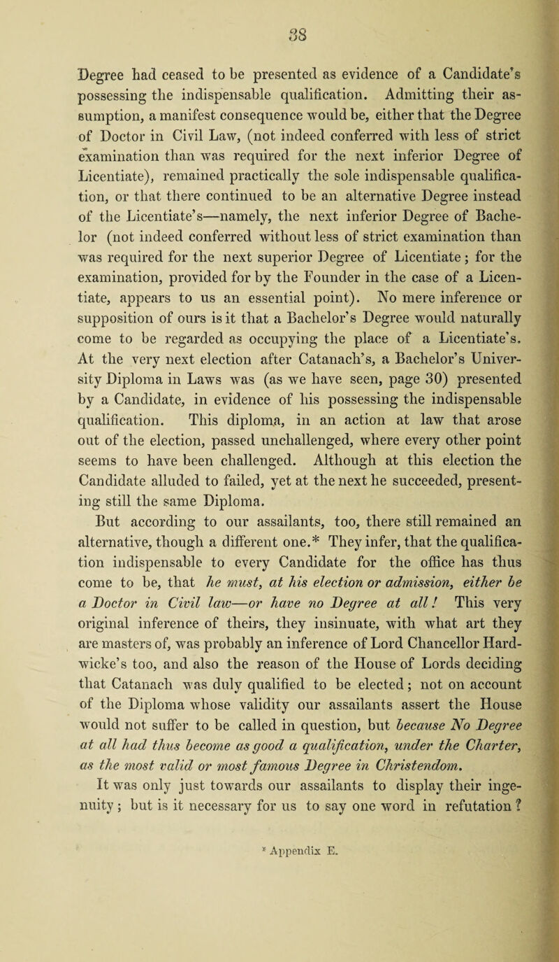 QQ Degree had ceased to be presented as evidence of a Candidate’s possessing the indispensable qualification. Admitting their as¬ sumption, a manifest consequence would be, either that the Degree of Doctor in Civil Law, (not indeed conferred with less of strict examination than was required for the next inferior Degree of Licentiate), remained practically the sole indispensable qualifica¬ tion, or that there continued to be an alternative Degree instead of the Licentiate’s—-namely, the next inferior Degree of Bache¬ lor (not indeed conferred without less of strict examination than was required for the next superior Degree of Licentiate; for the examination, provided for by the Founder in the case of a Licen¬ tiate, appears to us an essential point). No mere inference or supposition of ours is it that a Bachelor’s Degree would naturally come to be regarded as occupying the place of a Licentiate’s. At the very next election after Catanach’s, a Bachelor’s Univer¬ sity Diploma in Laws was (as we have seen, page 30) presented by a Candidate, in evidence of his possessing the indispensable qualification. This diploma, in an action at law that arose out of the election, passed unchallenged, where every other point seems to have been challenged. Although at this election the Candidate alluded to failed, yet at the next he succeeded, present¬ ing still the same Diploma. But according to our assailants, too, there still remained an alternative, though a different one.* They infer, that the qualifica¬ tion indispensable to every Candidate for the office has thus come to be, that he must, at his election or admission, either be a Doctor in Civil law—or have no Degree at all! This very original inference of theirs, they insinuate, with what art they are masters of, was probably an inference of Lord Chancellor Hard- wicke’s too, and also the reason of the House of Lords deciding that Catanach was duly qualified to be elected; not on account of the Diploma whose validity our assailants assert the House would not suffer to be called in question, but because No Degree at all had thus become as good a qualification, under the Charter, as the most valid or most famous Degree in Christendom. It was only just towards our assailants to display their inge¬ nuity ; but is it necessary for us to say one word in refutation '? * Appendix E.