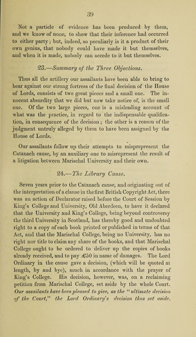 Not a particle of evidence lias been produced by them, and we know of none, to show that their inference had occurred to either party; but, indeed, so peculiarly is it a product of their own genius, that nobody could have made it but themselves, and when it is made, nobody can accede to it but themselves. 23.—Summary of the Three Objections. Thus all the artillery our assailants have been able to bring to bear against our strong fortress of the final decision of the House of Lords, consists of two great pieces and a small one. The in¬ nocent absurdity that we did but now take notice of, is the small one. Of the two large pieces, one is a misleading account of what was the practice, in regard to the indispensable qualifica¬ tion, in consequence of the decision ; the other is a reason of the judgment untruly alleged by them to have been assigned by the House of Lords. Our assailants follow up their attempts to misprepresent the Catanach cause, by an auxiliary one to misrepresent the result of a litigation between Marischal University and their own. 24.—The Library Cause. Seven years prior to the Catanach cause, and originating out of the interpretation of a clause in the first British Copyright Act, there was an action of Declarator raised before the Court of Session by King’s College and University, Old Aberdeen, to have it declared that the University and King’s College, being beyond controversy the third University in Scotland, has thereby good and undoubted right to a copy of each book printed or published in terms of that Act, and that the Marischal College, being no University, has no right nor title to claim any share of the books, and that Marischal College ought to be ordered to deliver up the copies of books already received, and to pay £b0 in name of damages. The Lord Ordinary in the cause gave a decision, (which will be quoted at length, by and bye), much in accordance with the prayer of King’s College. His decision, however, was, on a reclaiming petition from Marischal College, set aside by the whole Court. Our assailants have been pleased to give, as the “ultimate decision of the Court,” the Lord Ordinary s decision thus set aside.