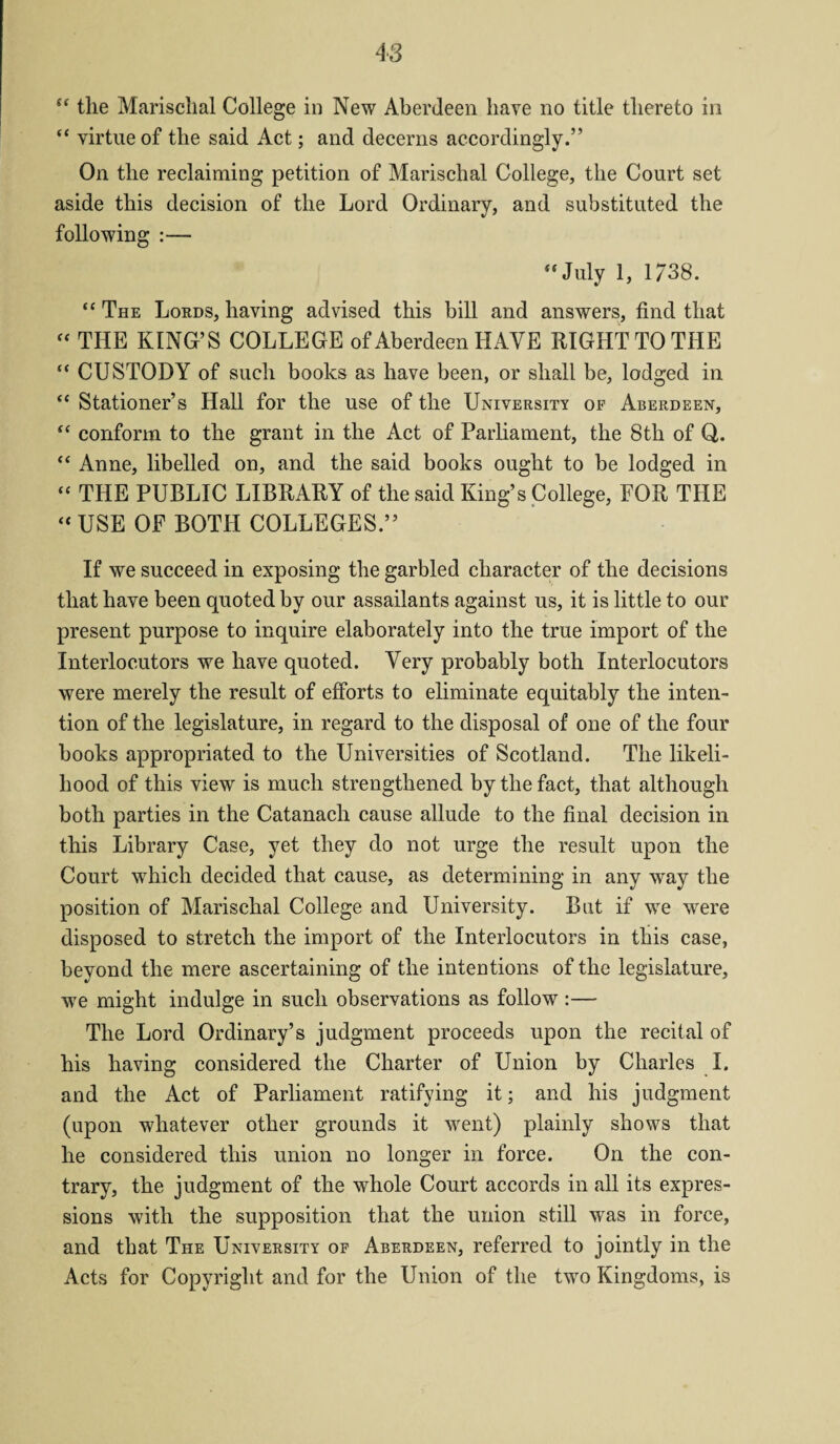 “ the Marischal College in New Aberdeen have no title thereto in “ virtue of the said Act; and decerns accordingly.” On the reclaiming petition of Marischal College, the Court set aside this decision of the Lord Ordinary, and substituted the following :— “July 1, 1738. “ The Lords, having advised this bill and answers, find that  THE KING’S COLLEGE of Aberdeen HAVE RIGHT TO THE “ CUSTODY of such books as have been, or shall be, lodged in “ Stationer’s Hall for the use of the University op Aberdeen, “ conform to the grant in the Act of Parliament, the 8th of Q,. “ Anne, libelled on, and the said books ought to be lodged in “ THE PUBLIC LIBRARY of the said King’s College, FOR THE “ USE OF BOTH COLLEGES.” If we succeed in exposing the garbled character of the decisions that have been quoted by our assailants against us, it is little to our present purpose to inquire elaborately into the true import of the Interlocutors we have quoted. Very probably both Interlocutors were merely the result of efforts to eliminate equitably the inten¬ tion of the legislature, in regard to the disposal of one of the four books appropriated to the Universities of Scotland. The likeli¬ hood of this view is much strengthened by the fact, that although both parties in the Catanach cause allude to the final decision in this Library Case, yet they do not urge the result upon the Court which decided that cause, as determining in any way the position of Marischal College and University. But if we were disposed to stretch the import of the Interlocutors in this case, beyond the mere ascertaining of the intentions of the legislature, we might indulge in such observations as follow :— The Lord Ordinary’s judgment proceeds upon the recital of his having considered the Charter of Union by Charles I. and the Act of Parliament ratifying it; and his judgment (upon whatever other grounds it went) plainly shows that he considered this union no longer in force. On the con¬ trary, the judgment of the whole Court accords in all its expres¬ sions with the supposition that the union still was in force, and that The University op Aberdeen, referred to jointly in the Acts for Copyright and for the Union of the two Kingdoms, is