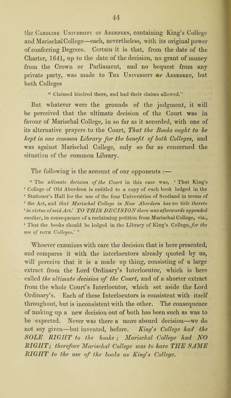 the Caroline University of Aberdeen, containing King’s College and Marisclial College—each, nevertheless, with its original power of conferring Degrees. Certain it is that, from the date of the Charter, 1641, up to the date of the decision, no grant of money from the Crown or Parliament, and no bequest from any private party, was made to The University of Aberdeen, but both Colleges “ Claimed kindred there, and had their claims allowed.” But whatever were the grounds of the judgment, it will be perceived that the ultimate decision of the Court was in favour of Marischal College, in so far as it accorded, with one of its alternative prayers to the Court, That the Books ought to be kept in one common Library for the benefit of both Colleges, and was against Marischal College, only so far as concerned the situation of the common Library. The following is the account of our opponents :— “ The ultimate decision of the Court in this case was, ‘ That King’s ‘ College of Old Aberdeen is entitled to a copy of each book lodged in the e Stationer’s Hall for the use of the four Universities of Scotland in terms of 1 the Act, and that Marischal College in New Aberdeen has no title thereto ‘ in virtue of said Act.’ TO THIS DEC IS ION there was afterwards appended another, in consequence of a reclaiming petition from Marischal College, viz., ‘ That the books should be lodged in the Library of King’s College, for the use of both Colleges.’ ” Whoever examines with care the decision that is here presented, and compares it with the interlocutors already quoted by us, will perceive that it is a made up thing, consisting of a large extract from the Lord Ordinary’s Interlocutor, which is here called the ultimate decision of the Court, and of a shorter extract from the whole Court’s Interlocutor, which set aside the Lord Ordinary’s. Each of these Interlocutors is consistent with itself throughout, but is inconsistent with the other. The consequence of making up a new decision out of both has been such as was to be expected. Never was there a more absurd decision—we do not say given—but invented, before. King’s College had the SOLE RIGHT to the books ; Marischal College had NO RIGHT; therefore Marischal College was to have THE SAME RIGHT to the use of the books as King’s College.
