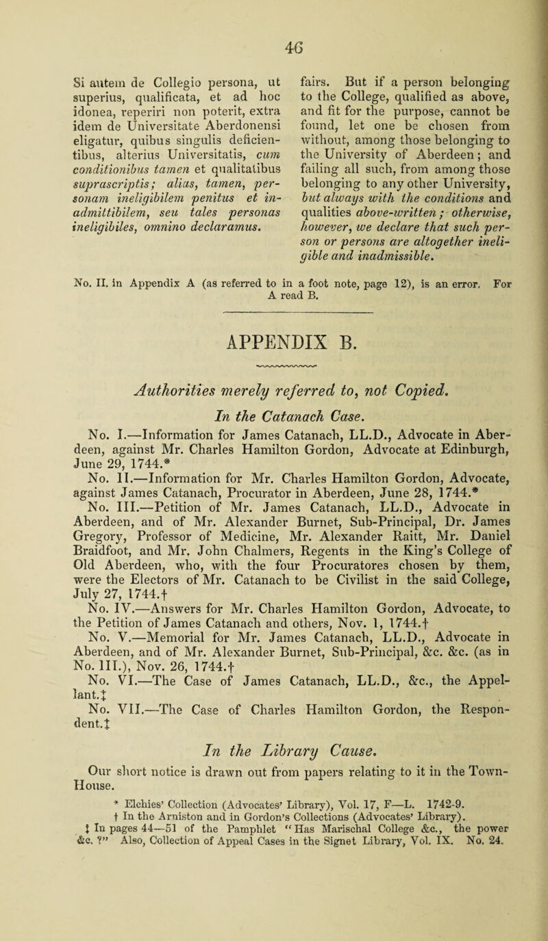 4G Si autem de Collegio persona, ut superius, qualificata, et ad hoc idonea, reperiri non potent, extra idem de Universitate Aberdonensi eligatur, quibus singulis deficien- tibus, alterius Universitatis, cum conditionibus tamen et qualitalibus suprascriptis; alius, tamen, per¬ sonam ineligibilem penitus et in- admitt'ibilem, seu tales personas ineligibiles, omnino declaramus. fairs. But if a person belonging to the College, qualified as above, and fit for the purpose, cannot be found, let one be chosen from without, among those belonging to the University of Aberdeen; and failing all such, from among those belonging to any other University, but always with the conditions and qualities above-ivritten ; otherwise, however, we declare that such per¬ son or persons are altogether ineli¬ gible and inadmissible. No. II. in Appendix A (as referred to in a foot note, page 12), is an error. For A read B. APPENDIX B. Authorities merely referred to, not Copied. In the Catanach Case. No. I.—Information for James Catanach, LL.D., Advocate in Aber¬ deen, against Mr. Charles Hamilton Gordon, Advocate at Edinburgh, June 29, 1744.* No. II.—Information for Mr. Charles Hamilton Gordon, Advocate, against James Catanach, Procurator in Aberdeen, June 28, 1744.* No. III.—Petition of Mr. James Catanach, LL.D., Advocate in Aberdeen, and of Mr. Alexander Burnet, Sub-Principal, Dr. James Gregory, Professor of Medicine, Mr. Alexander Raitt, Mr. Daniel Braidfoot, and Mr. John Chalmers, Regents in the King’s College of Old Aberdeen, who, with the four Procuratores chosen by them, were the Electors of Mr. Catanach to be Civilist in the said College, July 27, 1744.f No. IV.—Answers for Mr. Charles Hamilton Gordon, Advocate, to the Petition of James Catanach and others, Nov. 1, l744.f No. V.—Memorial for Mr. James Catanach, LL.D., Advocate in Aberdeen, and of Mr. Alexander Burnet, Sub-Principal, &c. &c. (as in No. III.), Nov. 26, 1744.f No. VI.—The Case of James Catanach, LL.D., &c., the Appel¬ lant.:}: No. VII.—The Case of Charles Hamilton Gordon, the Respon¬ dents In the Library Cause. Our short notice is drawn out from papers relating to it in the Town- House. * Sicilies’ Collection (Advocates’ Library), Vol. 17, F—L. 1742-9. f In the Arniston and in Gordon’s Collections (Advocates’ Library). J In pages 44—51 of the Pamphlet “Has Marischal College &c., the power &c. 7” Also, Collection of Appeal Cases in the Signet Library, Vol. IX. No. 24.