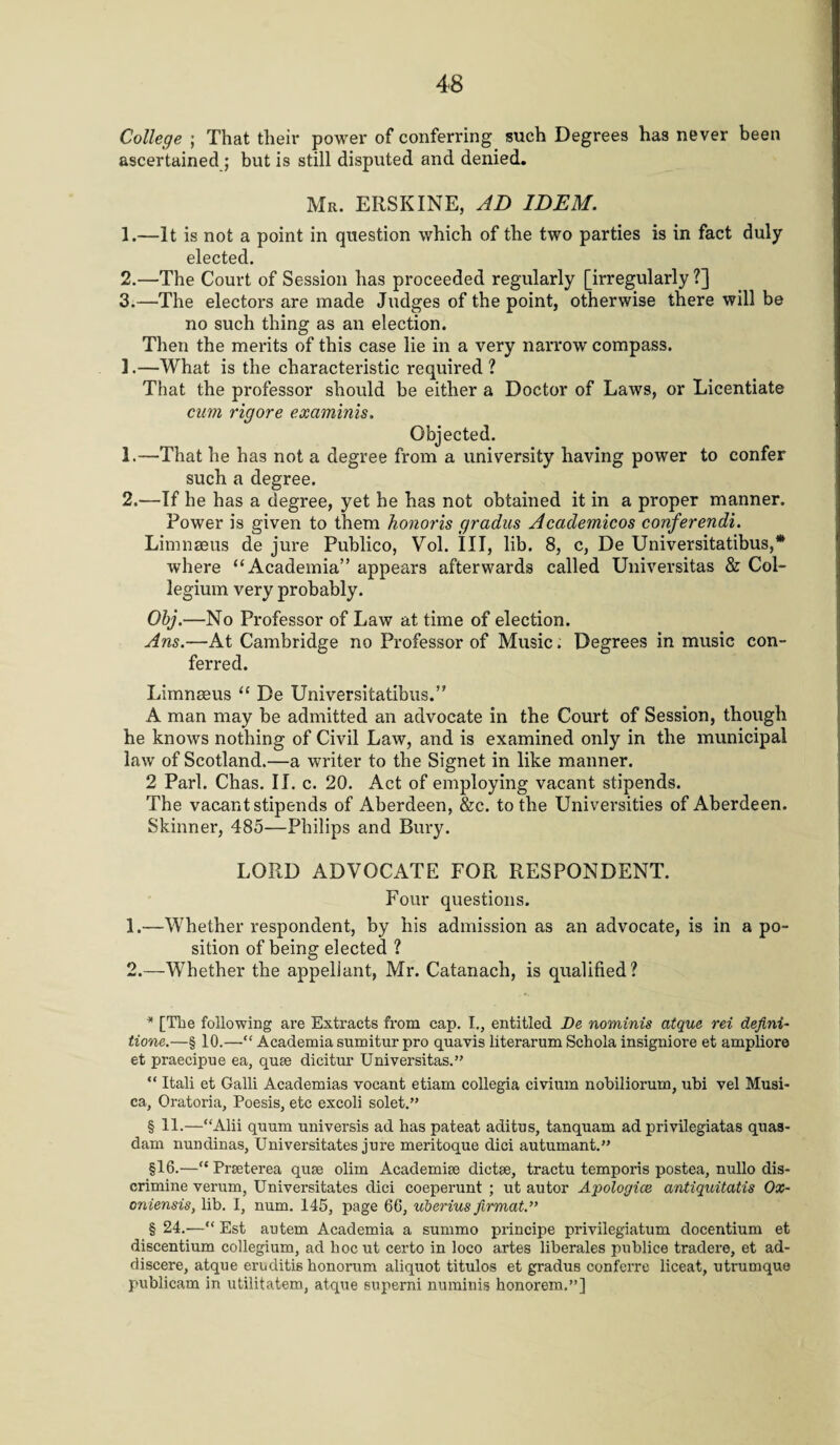 College ; That their power of conferring such Degrees has never been ascertained ; but is still disputed and denied. Mr. ERSKINE, AD IDEM. 1. —It is not a point in question which of the two parties is in fact duly elected. 2. —The Court of Session has proceeded regularly [irregularly ?] 3. —The electors are made Judges of the point, otherwise there will be no such thing as an election. Then the merits of this case lie in a very narrow compass. 1.—What is the characteristic required ? That the professor should be either a Doctor of Laws, or Licentiate cum rigore examinis. Objected. 1. —That he has not a degree from a university having power to confer such a degree. 2. —If he has a degree, yet he has not obtained it in a proper manner. Power is given to them honoris gradus Academicos conferendi. Limnaeus de jure Publico, Vol. Ill, lib. 8, c, De Universitatibus,* * * § where “Academia” appears afterwards called Universitas & Col¬ legium very probably. Obj.—No Professor of Law at time of election. Ans.—At Cambridge no Professor of Music. Degrees in music con¬ ferred. Limneeus “ De Universitatibus.” A man may be admitted an advocate in the Court of Session, though he knows nothing of Civil Law, and is examined only in the municipal law of Scotland.—a writer to the Signet in like manner. 2 Pari. Chas. II. c. 20. Act of employing vacant stipends. The vacant stipends of Aberdeen, &c. to the Universities of Aberdeen. Skinner, 485—Philips and Bury. LORD ADVOCATE FOR RESPONDENT. Four questions. 1. —Whether respondent, by his admission as an advocate, is in a po¬ sition of being elected ? 2. —Whether the appellant, Mr. Catanach, is qualified? * [The following are Extracts from cap. I., entitled De nominis atque rei defini- tione.—§ 10.—“ Academia snmitur pro quavis literarum Schola insigniore et ampliore et praecipue ea, quae dicitur Universitas.” “ Itali et Galli Academias vocant etiam collegia civium nobiliorum, ubi vel Musi- ca, Oratoria, Poesis, etc excoli solet.” § 11.—“Alii quum universis ad has pateat aditus, tanquam ad privilegiatas quas- dam nundinas, Universitates jure meritoque dici autumant.” §16.—“ Praeterea quae olim Academiae dictae, tractu temporis postea, nullo dis- crimine verum, Universitates dici coeperunt ; ut autor Apologice antiquitatis Ox¬ onian sis, lib. I, num. 145, page 66, uberius firmat.” § 24.—“ Est autem Academia a summo principe privilegiatum docentium et discentium collegium, ad hoc ut certo in loco artes liberales publice tradere, et ad- discere, atque eruditis honorum aliquot titulos et gradus conferre liceat, utrumque publicam in utilitatem, atque superni numinis honorem,”]