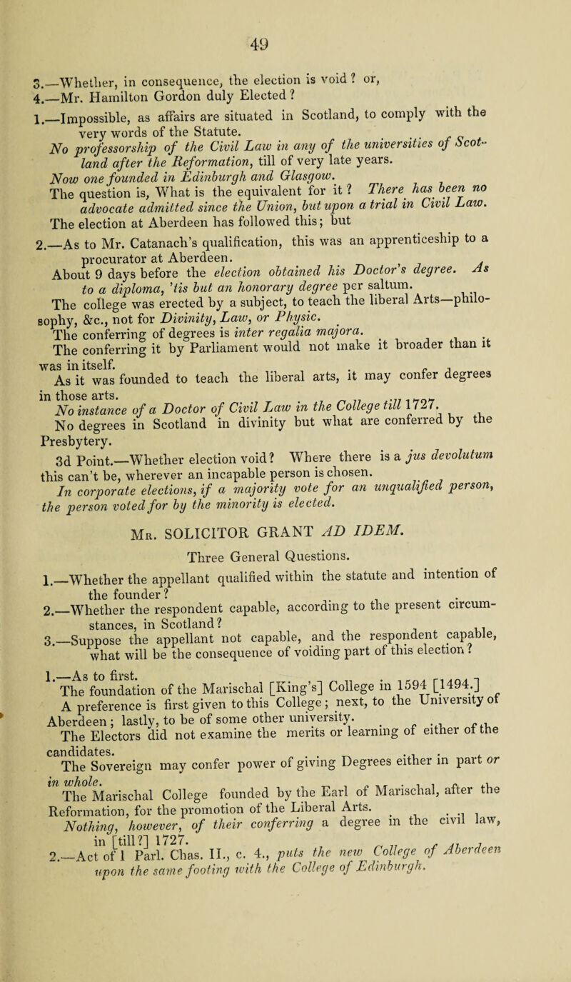 GJ ._Whether, in consequence, the election is void ? or, .—Mr. Hamilton Gordon duly Elected ? 1, _Impossible, as affairs are situated in Scotland, to comply with the very words of the Statute. No professorship of the Civil Law in any of the universities of Scot¬ land after the Reformation, till of very late years. Now one founded in Edinburgh and Glasgow. The question is, What is the equivalent for it ? There has been no advocate admitted since the Union, but upon a trial in Civil Law. The election at Aberdeen has followed this; but 2. —As to Mr. Catanach’s qualification, this was an apprenticeship to a procurator at Aberdeen. . About 9 days before the election obtained his Doctor's degree. As to a diploma, ’tis but an honorary degree per saltum. The college was erected by a subject, to teach the liberal Arts—philo¬ sophy, &c., not for Divinity, Law, or Physic. The conferring of degrees is inter regalia major a. The conferring it by Parliament would not make it broader than it was in itself. . „ , As it was founded to teach the liberal arts, it may confer degrees in those arts. No instance of a Doctor of Civil I^aw in the College till 1727. No degrees in Scotland in divinity but what are conferred by the Presbytery. 3d Point.—Whether election void? Where there is a jus devolutum this can’t be, wherever an incapable person is chosen. In corporate elections, if a majority vote for an unqualified person, the person voted for by the minority is elected. Mr. SOLICITOR GRANT AD IDEM. Three General Questions. 1. _Whether the appellant qualified within the statute and intention of the founder? . . 2. —Whether the respondent capable, according to the present circum¬ stances, in Scotland? 3. —Suppose the appellant not capable, and the respondent capable, what will be the consequence of voiding part of this election ? 1 s to first* The foundation of the Marischal [King’s] College m 1594 [1494.] A preference is first given to this College ; next, to the University of Aberdeen; lastly, to be of some other univeisity. _ The Electors did not examine the merits or learning of either ol the candidates. . . _ , The Sovereign may confer power of giving Degrees either in part or The Marischal College founded by the Earl of Marischal, after the Reformation, for the promotion of the Libeial Aits. . , .. . Nothing, however, of their conferring a degree m the civil law, in [till?] 1727. ^ 77 , 7 2.—Act of 1 Pari. Chas. II., c. 4., puts the new College of Aberdeen upon the same footing with the College of Edinburgh,