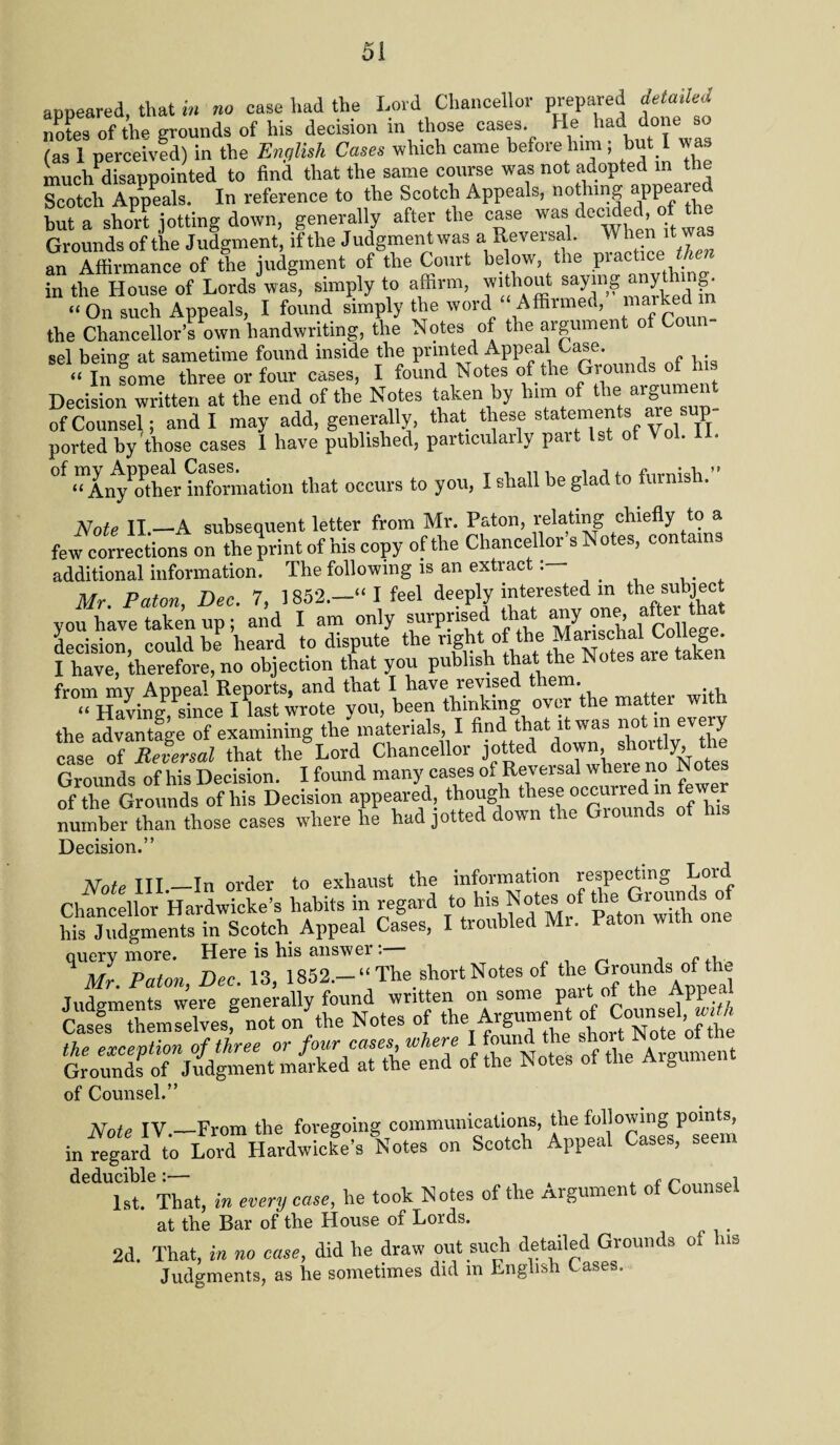 aDDeared that in no case had the Lord Chancellor prepared detailed notes of the grounds of his decision in those cases. He had done so (as 1 perceived) in the English Cases which came before him; but 1 was muchPdisappointed to find that the same course was not adopted in the Scotch Appeals. In reference to the Scotch Appeals, nothing appeal ed hut a short jotting down, generally after the case was'decidedof the Grounds of the Judgment, if the J udgment was a Reversal. When it wa an Affirmance of the judgment of the Court below, the practice then in the House of Lords was, simply to affirm, without aaymg anything “On such Appeals, I found simply the word “ Affirmed, marked in the Chancellor’s own handwriting, the Notes of the argument of Conn- sel being at sametime found inside the printed Appeal Case. “in feme three or four cases, I found Notes of the Ground*.of h.s Decision written at the end of the Notes taken by him of the arg»ment of Counsel and I may add, generally, that these state“ej't*f y®, 7l ported by those cases 1 have published, particularly pait 1st of Vol. 1 . 0f “InyThfr hZnation that occurs to you, I shall be glad to furnish.” Note II —A subsequent letter from Mr. Paton, relating chiefly to a few corrections on the print of his copy of the Chancellor s Notes, contains additional information. The following is an extract Mr Paton Dec 7, 1852.—“ I feel deeply interested m the subject yoikhavuj taken upf and I am only surprised that any one after hat decision, could be heard to dispute the tilen I have, therefore, no objection that you publish that the Notes are taken from mv Anneal Reports, and that I have revised them. « Having Psince I last wrote you, been thinking over the matter with the advantage of examining the materials, I find that it was case of Reversal that the Lord Chancellor jotted down, shoitly, the Grounds of his Decision. I found many cases of Reversal wheie no N of the Grounds of his Decision appeared though these occurredm fewer number than those cases where he had jotted down the Giounds of his Decision.” Note III_In order to exhaust the information respecting Lord Chancellor Hardwicke’s habits in regard to his Notes of thej Grounds, of his Judgments in Scotch Appeal Cases, I troubled Mi. Paton with one query more. Here is his answer : Mr Paton Dec 13 1852.—“ The short Notes of the Grounds of tin. Judgm^ts°we^egenerally found written on some part of the Appeal S3TSlSv«.g not onythe Notes of the Argument o,l Counsel the exception of three or four cases where I found the shorNote J th Grounds of Judgment marked at the end of the Notes of the Aigu of Counsel.” Note IV.—From the foregoing communications, ‘he p01”m in regard to Lord Hardwicke’s Notes on Scotch Appeal Cases, deducible:— £ n i 1st. That, in every case, he took Notes of the Argument of Counsel at the Bar of the House of Lords. ^ t 2d. That, in no case, did he draw out such detailed Grounds of his Judgments, as he sometimes did m English Cases.