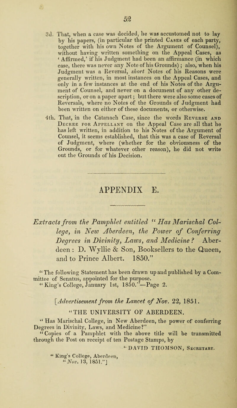 3d. That, when a ease was decided, he was accustomed not to lay by his papers, (in particular the printed Cases of each party, together with his own Notes of the Argument of Counsel), without having written something on the Appeal Cases, as ‘ Affirmed,’ if his Judgment had been an affirmance (in which case, there was never any Note of his Grounds) ; also, when his Judgment was a Reversal, short Notes of his Reasons were generally written, in most instances on the Appeal Cases, and only in a few instances at the end of his Notes of the Argu¬ ment of Counsel, and never on a document of any other de¬ scription, or on a paper apart; but there were also some cases of Reversals, where no Notes of the Grounds of Judgment had been written on either of these documents, or otherwise. 4th. That, in the Catanach Case, since the words Reverse and Decree for Appellant on the Appeal Case are all that he has left written, in addition to his Notes of the Argument of Counsel, it seems established, that this was a case of Reversal of Judgment, where (whether for the obviousness of the Grounds, or for whatever other reason), he did not write out the Grounds of his Decision. APPENDIX E. Extracts from the Pamphlet entitled f< Has Marischal Col¬ lege, in Neiv Aberdeen, the Power of Conferring Degrees in Divinity, Laws, and Medicine ? Aber¬ deen : D. Wyllie & Son, Booksellers to the Queen, and to Prince Albert. 1850.” “The following Statement has been drawn up and published by a Com¬ mittee of Senatus, appointed for the purpose. “ King’s College, January 1st, 1850.”—Page 2. [ Advertisement from the Lancet of Nov. 22, 1851. “THE UNIVERSITY OF ABERDEEN. “ Has Marischal College, in New Aberdeen, the power of conferring Degrees in Divinity, Laws, and Medicine?” “Copies of a Pamphlet with the above title will be transmitted through the Post on receipt of ten Postage Stamps, by “DAVID THOMSON, Secretary. “ King’s College, Aberdeen, “ Nov. 13, 1851.”]