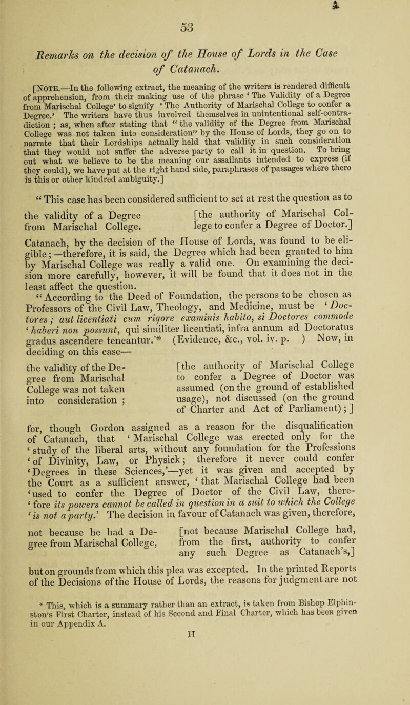 Remarks on the decision of the House of Lords in the Case of Catanach. [Note.—In tlie following extract, the meaning of the writers is rendered difficult of apprehension, from their making use of the phrase ‘ The Validity of a Degree from Marischal College’ to signify ‘ The Authority of Marischal College to confer a Degree.’ The writers have thus involved themselves in unintentional self-contra¬ diction ; as, when after stating that “ the validity of the Degree from Marischal College was not taken into consideration” by the House of Lords, they go on to narrate that their Lordships actually held that validity in such consideration that they would not suffer the adverse party to call it in question. To bring out what we believe to be the meaning our assailants intended to express (if they could), we have put at the right hand side, paraphrases of passages where there is this or other kindred ambiguity.] “ This case has been considered sufficient to set at rest the question as to the validity of a Degree [the authority of Marischal Col- from Marischal College. lege to confer a Degree of Doctor.] Catanach, by the decision of the House of Lords, was found to be eli¬ gible;—therefore, it is said, the Degree which had been granted to him by Marischal College was really a valid one. On examining the deci¬ sion more carefully, however, it will be found that it does not in the least affect the question. “ According to the Deed of Foundation, the persons to be chosen as Professors of the Civil Law, Theology, and Medicine, must be ‘ Doc- tores ; aut licentiati cum rigore examinis. habito, si Doctores commode ' haberi non possunt, qui similiter licentiati, infra annum ad Doctoiatus gradus ascendere teneantur.,# (Evidence, &c., vol. iv. p. ) Now, in deciding on this case— the validity of the De¬ gree from Marischal College was not taken into consideration ; [the authority of Marischal College to confer a Degree of Doctor was assumed (on the ground of established usage), not discussed (on the ground of Charter and Act of Parliament); ] for, though Gordon assigned as a reason for the disqualification of’Catanach, that 'Marischal College was erected only for the « study of the liberal arts, without any foundation for the Professions 'of Divinity, Law, or Physick; therefore it never could confer 'Degrees in these Sciences,’—yet it was given and accepted by the Court as a sufficient answer, ' that Marischal College had been 'used to confer the Degree of Doctor of the Civil Law, there- ' fore its powers cannot be called in question in a suit to which the College ‘ is not a party.' The decision in favour of Catanach was given, therefore, not because he had a De- [not because Marischal _ College had, gree from Marischal College, from the first, authority ^ to confei any such Degree as Catanach’s,] but on grounds from which this plea was excepted. In the printed Reports of the Decisions of the House of Lords, the reasons for judgment are not * This, which is a summary rather than an extract, is taken from Bishop Blphin- ston’s First Charter, instead of his Second and Final Charter, which has been given in our Appendix A. H