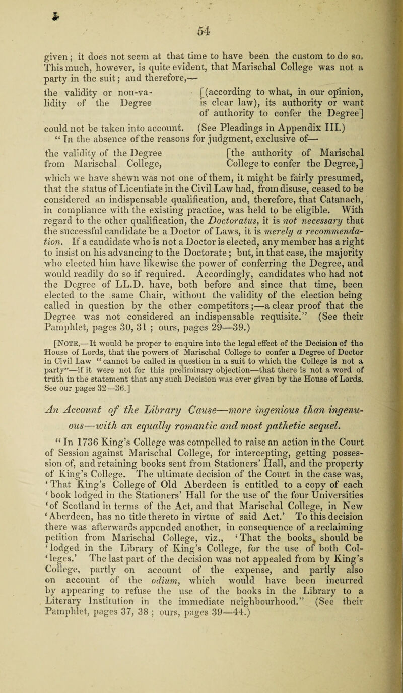 Sr given ; it does not seem at that time to have been the custom to do so. This much, however, is quite evident, that Marischal College was not a party in the suit; and therefore,— the validity or non-va- [(according to what, in our opinion, lidity of the Degree is clear law), its authority or want of authority to confer the Degree] could not be taken into account. (See Pleadings in Appendix III.) “ In the absence of the reasons for judgment, exclusive of— the validity of the Degree [the authority of Marischal from Marischal College, College to confer the Degree,] which we have shewn was not one of them, it might be fairly presumed, that the status of Licentiate in the Civil Law had, from disuse, ceased to be considered an indispensable qualification, and, therefore, that Catanach, in compliance with the existing practice, was held to be eligible. With regard to the other qualification, the Doctoratus, it is not necessary that the successful candidate be a Doctor of Laws, it is merely a recommenda¬ tion. If a candidate who is not a Doctor is elected, any member has a right to insist on his advancing to the Doctorate; but, in that case, the majority who elected him have likewise the power of conferring the Degree, and would readily do so if required. Accordingly, candidates who had not the Degree of LL.D. have, both before and since that time, been elected to the same Chair, without the validity of the election being called in question by the other competitors;—a clear proof that the Degree was not considered an indispensable requisite.” (See their Pamphlet, pages 30, 31 ; ours, pages 29—39.) [Note.—It would be proper to enquire into the legal effect of the Decision of the House of Lords, that the powers of Marischal College to confer a Degree of Doctor in Civil Law “ cannot be called in question in a suit to which the College is not a party”—if it were not for this preliminary objection—that there is not a word of truth in the statement that any such Decision was ever given by the House of Lords. See our pages 32—36.] An Account of the Library Cause—more ingenious than ingenu¬ ous—with an equally romantic and most pathetic sequel. “ In 1736 King’s College was compelled to raise an action in the Court of Session against Marischal College, for intercepting, getting posses¬ sion of, and retaining books sent from Stationers’ Hall, and the property of King’s College. The ultimate decision of the Court in the case was, ‘ That King’s College of Old Aberdeen is entitled to a copy of each ‘ book lodged in the Stationers’ Hall for the use of the four Universities ‘of Scotland in terms of the Act, and that Marischal College, in New ‘Aberdeen, has no title thereto in virtue of said Act.’ To this decision there was afterwards appended another, inconsequence of a reclaiming petition from Marischal College, viz., ‘That the books, should be ‘ lodged in the Library of King’s College, for the use of both Col¬ leges.’ The last part of the decision was not appealed from by King’s College, partly on account of the expense, and partly also on account of the odium, which would have been incurred by appearing to refuse the use of the books in the Library to a Literary Institution in the immediate neighbourhood.” (See their Pamphlet, pages 37, 38 ; ours, pages 39—44.)