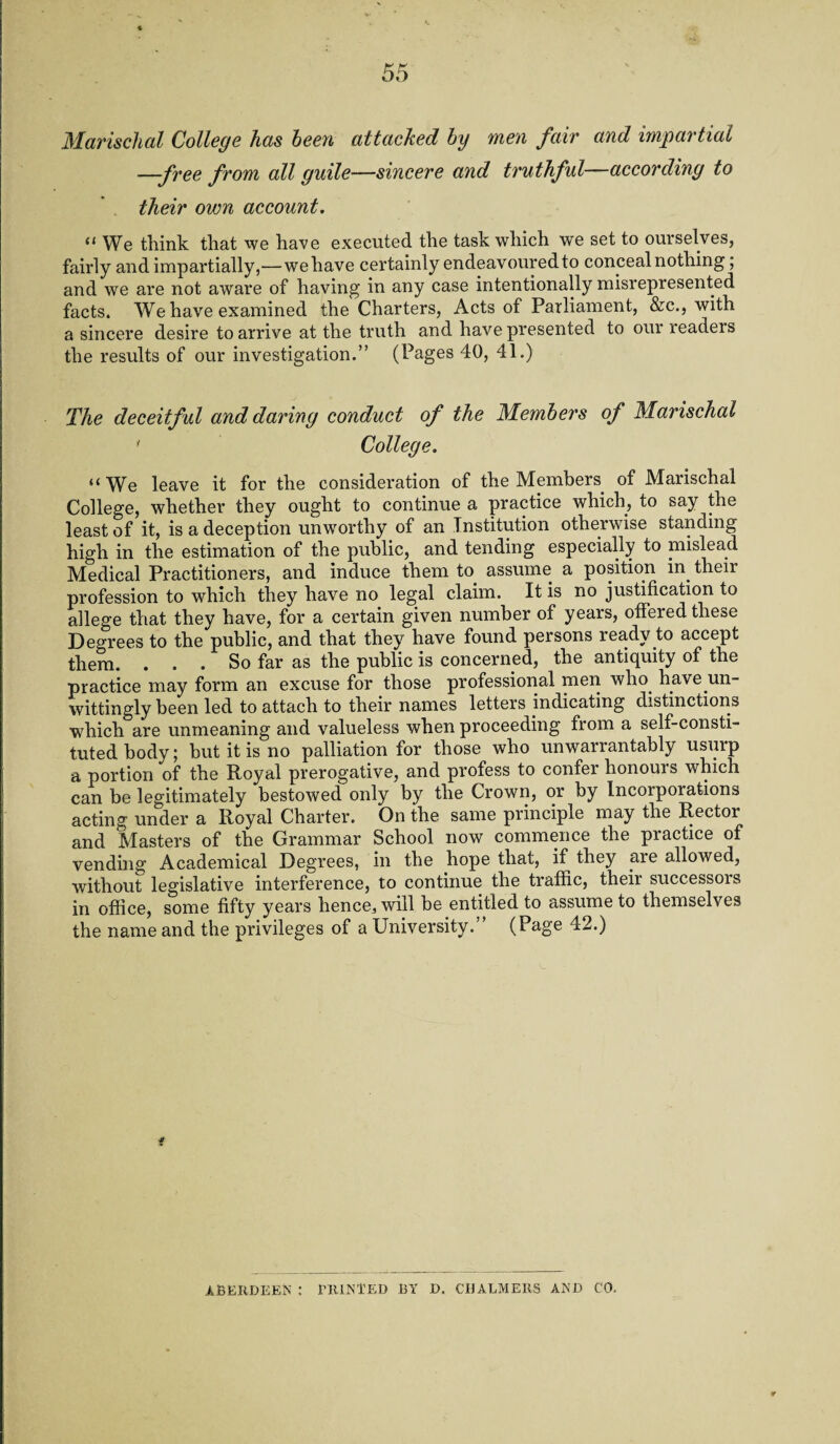 Marischal College has been attached by men fair and impartial —free from all guile—sincere and truthful—according to their own account. “ We think that we have executed the task which we set to ourselves, fairly and impartially,—we have certainly endeavoured to conceal nothing; and we are not aware of having in any case intentionally misrepresented facts. We have examined the Charters, Acts of Parliament, &c., with a sincere desire to arrive at the truth and have presented to our readers the results of our investigation.” (Pages 40, 41.) The deceitful and daring conduct of the Members of Marischal ' College. “We leave it for the consideration of the Members, of Marischal College, whether they ought to continue a practice which, to say the least of it, is a deception unworthy of an Institution otherwise standing high in the estimation of the public, and tending especially to mislead Medical Practitioners, and induce them to assume a position in their profession to which they have no legal claim. It is no justification to allege that they have, for a certain given number of years, offered these Degrees to the public, and that they have found persons ready to accept them. ... So far as the public is concerned, the antiquity of the practice may form an excuse for those professional men who have un¬ wittingly been led to attach to their names letters indicating distinctions which are unmeaning and valueless when proceeding from a self-consti¬ tuted body; but it is no palliation for those who unwarrantably usurp a portion of the Royal prerogative, and profess to confei honouis which can be legitimately bestowed only by the Crown, or by Incorporations acting under a Royal Charter. On the same principle may the Rectoi and Masters of the Grammar School now commence the practice of vending Academical Degrees, in the hope that, if they are allowed, without legislative interference, to continue the traffic, their successors in office, some fifty years hence, will he entitled to assume to themselves the name and the privileges of a University.” (Page 42.) f ABERDEEN : PRINTED BY D. CHALMERS AND CO.