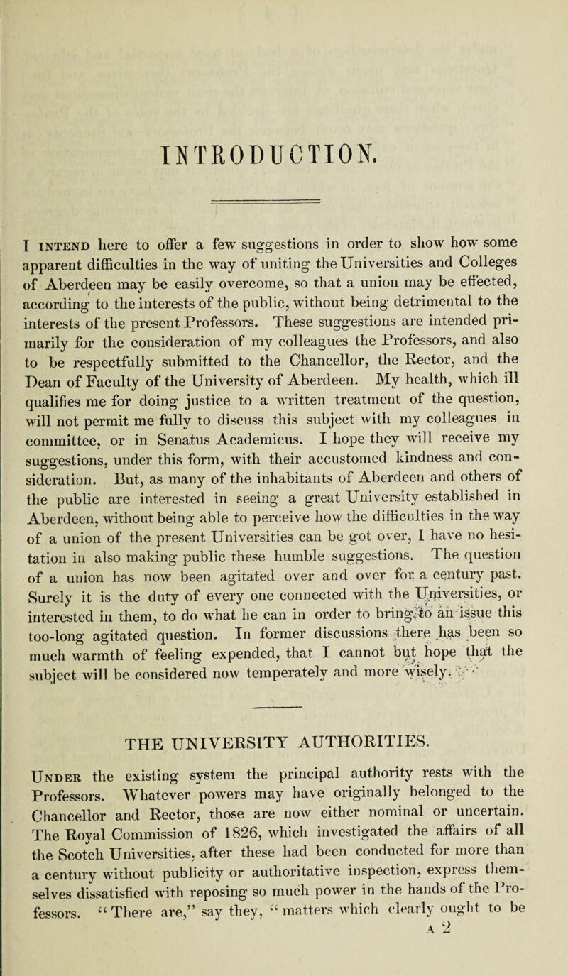 INTRODUCTION. I intend here to offer a few suggestions in order to show how some apparent difficulties in the way of uniting the Universities and Colleges of Aberdeen may be easily overcome, so that a union may be effected, according to the interests of the public, without being detrimental to the interests of the present Professors. These suggestions are intended pri¬ marily for the consideration of my colleagues the Professors, and also to be respectfully submitted to the Chancellor, the Rector, and the Dean of Faculty of the University of Aberdeen. My health, which ill qualifies me for doing justice to a written treatment of the question, will not permit me fully to discuss this subject with my colleagues in committee, or in Senatus Academicus. I hope they will receive my suggestions, under this form, with their accustomed kindness and con¬ sideration. But, as many of the inhabitants of Aberdeen and others of the public are interested in seeing a great University established in Aberdeen, without being able to perceive how the difficulties in the way of a union of the present Universities can be got over, I have no hesi¬ tation in. also making public these humble suggestions. The question of a union has now been agitated over and over for a century past. Surely it is the duty of every one connected with the Universities, or interested in them, to do what he can in order to bringjib an issue this too-long agitated question. In former discussions there has been so much warmth of feeling expended, that I cannot but hope that the subject will be considered now temperately and more wisely. the university authorities. Under the existing system the principal authority rests with the Professors. Whatever powers may have originally belonged to the Chancellor and Rector, those are now either nominal or uncertain. The Royal Commission of 1826, which investigated the affairs of all the Scotch Universities, after these had been conducted for more than a century without publicity or authoritative inspection, expiess them¬ selves dissatisfied with reposing so much power in the hands of the Pro¬ fessors. “There are,” say they, “matters which clearly ought to be a 2