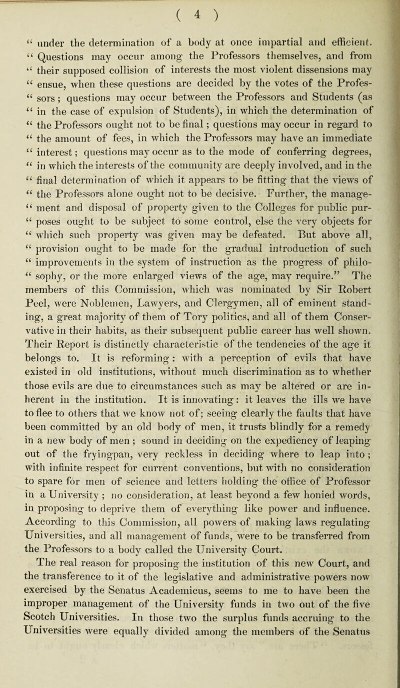 “ under the determination of a body at once impartial and efficient. “ Questions may occur among the Professors themselves, and from “ their supposed collision of interests the most violent dissensions may “ ensue, when these questions are decided by the votes of the Profes- “ sors; questions may occur between the Professors and Students (as “ in the case of expulsion of Students), in which the determination of “ the Professors ought not to be final; questions may occur in regard to “ the amount of fees, in which the Professors may have an immediate “ interest; questions may occur as to the mode of conferring degrees, “ in which the interests of the community are deeply involved, and in the 66 final determination of which it appears to be fitting that the views of “ the Professors alone ought not to be decisive. Further, the manage- “ ment and disposal of property given to the Colleges for public pur- “ poses ought to be subject to some control, else the very objects for “ which such property was given may be defeated. But above all, “ provision ought to be made for the gradual introduction of such “ improvements in the system of instruction as the progress of philo- “ sophy, or the more enlarged views of the age, may require.” The members of this Commission, which was nominated by Sir Robert Peel, were Noblemen, Lawyers, and Clergymen, all of eminent stand¬ ing, a great majority of them of Tory politics, and all of them Conser¬ vative in their habits, as their subsequent public career has well shown. Their Report is distinctly characteristic of the tendencies of the age it belongs to. It is reforming : with a perception of evils that have existed in old institutions, without much discrimination as to whether those evils are due to circumstances such as may be altered or are in¬ herent in the institution. It is innovating: it leaves the ills we have to flee to others that we know not of; seeing clearly the faults that have been committed by an old body of men, it trusts blindly for a remedy in a new body of men ; sound in deciding on the expediency of leaping out of the fryingpan, very reckless in deciding where to leap into ; with infinite respect for current conventions, but with no consideration to spare for men of science and letters holding the office of Professor in a University ; no consideration, at least beyond a few honied words, in proposing to deprive them of everything like power and influence. According to this Commission, all powers of making laws regulating Universities, and all management of funds, were to be transferred from the Professors to a body called the University Court. The real reason for proposing the institution of this new Court, and the transference to it of the legislative and administrative powers now exercised by the Senatus Academicus, seems to me to have been the improper management of the University funds in two out of the five Scotch Universities. In those two the surplus funds accruing to the Universities were equally divided among the members of the Senatus